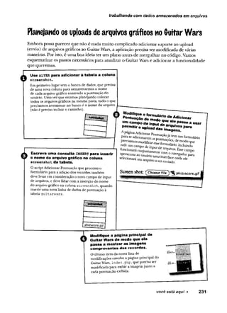 trabalhando com dados armazenados em arquivos
Planejando os uploads dearquivos gráficos no Guitar Wars
E m bora possa p arecer que não é n ad a m uito com plicado adicionar suporte ao upload
(envio) de arquivos gráficos ao G uitar Wars, a aplicação precisa ser m odificada d e várias
m aneiras. Por isso, é um a b o a ideia te r um plano antes de m erg u lh ar no código. Vamos
esquem atizar os passos necessários p ara atualizar o G uitar W ars e adicionar a funcionalidade
que querem os.
o Use a lte r para adicionar à tabela a coluna
screenshot.
Em primeiro lugar vem o banco de dados, que precisa
de uma nova coluna para armazenarmos o nome
de cada arquivo gráfico contendo a pontuação do
usuário. Umavez que estamosplanejando colocar
todos os arquivos gráficos na mesma pasta, tudo o que
precisamos armazenar no banco éo nome do arquivo
(não épreciso incluir o caminho).
0
Escreva uma consulta insert para inserir
o nome do arquivo gráfico na coluna
screenshot da tabela.
O scriptAdicionar Pontuação que processa o
formulário para aadição dos recordes também
deve levar em consideração o novo campo de input
de arquivos, e deve lidarcom a inserção do nome
do arquivo gráfico na coluna screenshot, quando
inseriruma novalinha de dados de pontuação à
tabela guitarwars.
Modifique o form ulário de Adicionar
Pontuação de modo que ele passe a usar
um cam po de input de arquivos para
perm itir o upload das im agens.
A páginaAdicionar Pontuaçãojá tem um formulário
para se adicionarem aspontuações, de modo que
precisamosmodificaresse Formulário, incluindo
nele um campo de input de arquivos. Essecampo
funcionará conjuntamente com o navegador para
apresentarao usuário uma interface onde ele
selecionaráum arquivo a ser enviado.
Screen shot: ( Choose fite]) *RphizsscQre-gif
Modifique a página principal de
Guitar Wars de modo que ela
passe a mostrar as imagens
comprovantes dos recordes.
O último item da nossalistade
modificações envolvea página principal do
GuitarWars, index.php, que precisaser
modificada para exibir aimagemjunto a
cadapontuação exibida.
você está aqui ► 231
 
