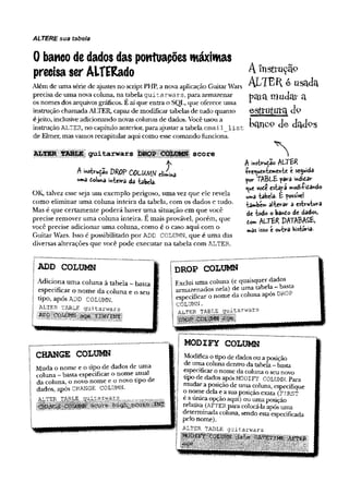 ALTERE sua tabela
0 banco de dados das powtuapões máximas
precisa ser AlTERado
Além de um a série de ajustes no script PHP, a nova aplicação G uitar Wars
precisa de um a nova coluna, n a tabela g u i t a r w a rs, para arm azenar
os nom es dos arquivos gráficos. E aí que entra o SQL, que oferece um a
instrução cham ada ALTER, capaz de m odificar tabelas de tudo quanto
é jeito, inclusive adicionando novas colunas de dados. Você usou a
instrução ALTER, no capítulo anterior, para ajustar a tabela e m a i l _ l i s t
de Elmer, mas vamos recapitular aqui com o esse com ando funciona.
guitarw ars score
A instrução DRO
PCOLUm dimirt
uma doiuna mte»ra da tabela.
OK, talvez esse seja u m exem plo perigoso, u m a vez q u e ele revela
com o elim in ar u m a co lu n a in teira d a tabela, com os dados e tudo.
Mas é q u e certam en te p o d erá haver u m a situação em que você
precise rem over u m a co lu n a inteira. E m ais provável, p o rém , que
você precise ad icio n ar u m a coluna, com o é o caso aq u i com o
G uitar W ars. Isso é possibilitado p o r ADD COLUMN, q u e é u m a das
diversas alterações q u e você p o d e ex ecu tar n a tabela com ALTER.
A instrução
A l t e r e u s a d a
paiam
udara
estrutura
b a n c o d e d a d p s
A instrução A L T E R
•frequentemente t seguida
yor T A B L & yara mdidar
<
^
*e vote estara modi-Pidando
uma tabela, E possível
tambew alterar a estruWa
de todo o bando de dados,
dom ALTER DATABASE,
mas isso é outra Vistoria*
ADD COLUMN
A diciona u m a coluna â tabela - basta
especificar o n o m e da co lu n a e o seu
tipo, após ADD COLUMN.
g g g g g ^uitaryars ^
DROP COLUMN
Exclui um a coluna (e quaisquer dados
arm azenados nela) de um a tabela - basta
especificar o nom e da coluna apos DROf
COLUMN.
ALTER TABLE guitarwars
CHANGE COLUMN
M uda o nom e e o tipo de dados de um a
coluna - basta especificar o nom e atual
da coluna, o novo nom e e o novo tipo de
dados, após CHANGE COLUMN.
MODIFY COLUMN
Modifica o tipo de dados ou a posição
de um a coluna dentro da tabela - basta
especificar o nom e da coluna o seu novo
tipo de dados após MODIFY COLUMN. Para
m udar a posição de um a coluna, especifique
o nom e dela e a sua posição exata (FIRST
é a única opção aqui) ou um a posição
relativa (AFTER para colocá-la após um a
determ inada coluna, sendo esta especificada
pelo nom e).
ALTER TABLE g u ita r w a rs
 