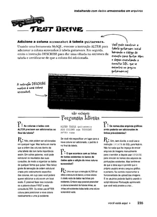 trabalhando com dados armazenados em arquivos
T te S T O R iv e
Adicione a coluna screenshot à tabela guitarwars.
U sando u m a ferram en ta MySQL, execute a instrução ALTER p ara
ad icio n ar a coluna screen sh o t à tabela guitarw ars. Em seguida,
em ita a instrução DESCRIBE p a ra d ar u m a o lh ad a n a estru tu ra d a
tabela e certificar-se de q u e a co lu n a foi adicionada.
l/ode pode donstruiv- &
iabela juitarvrârs midial
bai*ando o dódí^o de
e*emplo pava éjui-Uv iVa«
e depois exedu-fcando a
doífssulta S$L <
^
u
e se
endOftiira r»o av^uívo
5uiiarwavs.s«|i.
A 'mstrvi^ao PíSCRlBE
mostva a nova dolunâ
sdreensbot-
existem
^ • As colunas criadas com
ALTER precisam ser adicionadas ao
final da tabela?
Não, elas podem ser adicionadas
em qualquer lugar. Mas tenha em mente
que a ordem das colunas dentro de
uma tabela não tem tanta importância
assim. Em outras palavras, você pode
estruturar os resultados das suas
consultas, de modo a organizar os dados
de qualquer forma que quiser. Mas talvez
goste da sensação de ordem estrutural
criada pelo ordenamento específico
das coiunas, em cujo caso você poderá
querer adicionar a coluna em um local
exato. É possível fazer isso incluindo-
se a palavra-chave FIRST a esta
consulta ALTER. Ou então use AFTER
coluna para posicionar a nova coluna
relativamente a uma já existente:
TWgiintas Idiotas
ALTER TABLE guitarwars
ADD COLUMN age TINYINT
AFTER name
Se você não especificar um lugar para a
nova coluna ser adicionada, o padrão é
no final da tabela.
? • O que acontece com as linhas
de dados existentes no banco de
dados após a adição da nova coluna
screenshot?
R : Uma vezque a instruçãoALTERsó
afeta a estrutura do banco, a nova coluna
é criada vazia de dados nas linhas pre­
existentes. Embora seja possível preencher
a coluna screenshot defuturas linhas, as
linhas pré-existentestodas terão uma coluna
screenshotvazia.
Os nomes dos arquivos gráficos
ainda poderão ser adicionados às
linhas pré-existentes?
í{:Sim, sem dúvida, e você usa a
instrução u p d a t e do SQL para fazê-lo.
Não há nada que lhe impeça de enviar
arquivos de imagens manualmente
para o servidor, e depois usar u p d a t e
para vincular os nomes dos arquivos às
pontuações existentes. Mas lembre-se
de que a ideia aqui é permitir que o
próprio usuário envie o arquivo gráfico,
e portanto, faz sentido implementar a
funcionalidade de upload das imagens.
E os usuários poderão fazê-lo usando o
script Adicionar Pontuação aprimorado
que você está prestes a criar...
você está aqui ► 235
 