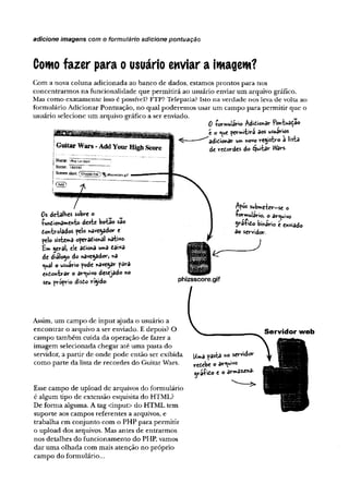 adicione imagens com o formulário adicione pontuação
Como fazer para o usuário enviar a imagem?
Com a nova coluna adicionada ao ban co de dados, estam os p ro n to s p ara nos
co n cen trarm o s n a fu n cio n alid ad e q u e p erm itirá ao usuário enviar u m arquivo gráfico.
Mas com o ex atam en te isso é possível? FTP? Telepatia? Isto n a verdade nos leva de volta ao
form ulário A dicionar P ontuação, n o qual p o d erem o s u sar u m cam po p ara p erm itir q u e o
usuário selecione u m arquivo gráfico a ser enviado. N
0 torwuiâri© AdiCionar Pontuaçao
t O permitirá 3os usuários
^ ----- adicionarum novo registro â lista
G ultar W ars - Add Your High Score B dt«terdes de$w ta*-«>«■
j Nane: — —
1
Score: I86S80 ’ :
Screen siioc Choosf: ^ *
-
.
cí
f
j® > f
/  Apos submeter-se o
0s detalbes sob« o 1 -formulário, o arquivo
funcionamento deste botão sâo I SráfiCo binário é enviado
Controlados pelo navegador e J do servidor,
pelo sistema operacional nativo- )
£m geral, ele aciona uma cai*a
de dialogo do navegador, na fr ffiiiffi
ç^è o usuário pode navegar pâra
encontrar o arquivo desejado no ^ S 0 f
seu própr^ rígido- phizsscore.gif
Assim, um cam po de in p u t ajuda o usuário a
en c o n trar o arquivo a ser enviado. E depois? O
cam po tam bém cu id a da o p eração de fazer a
im agem selecionada chegar até u m a pasta do
servidor, a p artir d e o n d e p o d e en tão ser exibida
com o p arte d a lista de reco rd es do G uitar W ars.
Esse cam po d e u p lo ad d e arquivos do fo rm ulário
é algum tipo de extensão esquisita do HTM L?
D e fo rm a algum a. A tag <input> do H TM L tem
su p o rte aos cam pos referen tes a arquivos, e
trab alh a em co n ju n to com o PH P p ara p erm itir
o u p lo ad dos arquivos. Mas antes de en trarm o s
nos d etalhes do fu n cio n a m en to do PHP, vam os
d ar u m a o lh ad a com m ais atenção n o p ró p rio
cam po do form ulário...
Uma pasta no servidor
recebe o arquivo
i f iCo e o armazena-
Servidor web
r
 