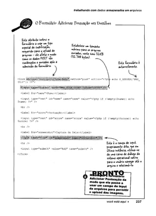 trabalhando com dados armazenados em arquivos
0 Feram látfo Adicionai: pontuação em D é fa ite s
Estabelece um tamanho
máximo para os arquivos
enviados, «este caso 3ZKB
Í3Z.7&0 bytes).
Este formulário e
autorreferente-
Imethod="post'' action="<?phb echo $ SERVER ['PHP
£$te atributo instrui o
formulário d usar um tipo
especial de codificaeao,
requerido para o upload de
arquivos —ele afeta o modo
como os dad^s POST sao
tombinados e enviados apos a
submissão do formulário. 
<form
SELF’]; ?>”>
aMawBBwafWUNiriininHiniai iiiï._s..
.
.
mmam m m
<label for="name">Nome:</label>
<input type="text" id="name" name="name" value="<?php if (!empty($name)) echo
$name; ?>" />
<br />
clabel for="score">Pontuação:</label>
<input type="text" id=”score" name="score'' value="<?php if (!empty($score)) echo
$score; ?>" />
<br />
<label for="screenshot">Captura da Tela:</label>'
•
<hr />
<input type="submit" value="Add" name="submit" />
</form>
Este e o campo de input
propriamente dito, <ue em
ultima instância, utiliza—
se
de uma caixa de diálogo do
sistema operacional nativo
para o usuário navegar ate o
arquivo e seleCiona-lo.
ulário
Adicionar Pontuação de
modo que ele passe a
usar um campo de input
de arquivos para permitir
o upload das imagens.
você está aqui ► 237
 