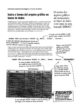 Insira o (nome do) arquivo gráfico no
banco de dados
Sim plesm ente enviar ura arquivo gráfico para o servidor através de
um form ulário não é suficiente. Temos de arm azenar o nom e do
arquivo na nova coluna screenshot do banco de dados, para que
a im agem possa ser acessada e exibida. Do jeito que está o script
A dicionar Pontuação, já está inserindo novas pontuações na tabela
guitarwars, usando a instrução SQL INSERT, mas esta não está
levando em consideração a nova coluna s c r e e n s h o t :
armazenar arquivos de imagem no banco de dados
Os nomes <fcs
ssíp a t m o z e t ic i d p s
n° t>ctnco de dctdPS
cotio pqrte de uma
Insfruçífe ÍHSEílTT
* r
A -função M
ov/O do MyS#L é usada
pava se ínseviv a data e Kora atuais.
INSERT INTO guitarwars VALUES (0 , NOW() , ^narne', '$score')
A doiuna id e deíinida automatidamente através de 
AMT0__IMCR£MêKT —
O C
^
e
v
o
)t i^
n
o
v
a
d
o
je
m
b
o
raa
donsulta realmente regueira um vaior a«ui.
Um a vez que esta instrução SQL está inserindo valores sem identificar
colunas para eles, ela precisa incluir um valor para cada coluna. Mas
nós acabam os de adicionar um a nova, o que significa que a consulta
não funciona mais - está faltando um valor para a nova coluna
s c r e e n s h o t . Assim, para adicionar um nom e de arquivo gráfico ao
banco com o parte de um a nova linha de dados, precisam os adicionar
um novo valor à instrução INSERT:
INSERT INTO guitarwars VALUES (
0 , NOW() , T$name’
M linhas de dados inseridas antes^
da triaçao dô doiuna sdreensHot *ao^
possuem um nome de arquivo ya-fido-
fassav o nome do arquivo
ojviíito na instrução
StL-fcCT -faz- tom <ue
ele seja ad^ionado ao
bando de dados.
’$score',
A ordem destes valores
íaz. di-ferenda, uma vez.
c «ue a instrução IKSERT
esta assumindo «ue eles se
endontrâm na mesma ordem
«ue as dolunas da tabela-
A nova instrução ÍK^ERT resulta no nome do arquivo
da imagem a sev inserida na do!una sdreenshot-
E3cii>'u -------
IN S E R T para Inserir
o nom e do arquivo
gráfico na coluna
scre e n sh o t da tabela.
 