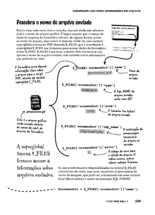 trabalhando com dados armazenados em arquivos
Pescubra o nome do arquivo enviado
Parece estar tudo certo com a consulta, mas nós ainda não sabemos
qual é o nom e do arquivo gráfico. E lógico assumir que o cam po de
input de arquivos do form ulário oferece, de algum a form a, acesso
ao nom e do arquivo, mas como? A resposta reside em um a variável
superglobal interna do PHP cham ada $_FILES, que é sem elhante à
superglobal $_JPOST que já usam os para acessar dados do form ulário.
Com o $_POST, $_FILES é um array, e dentro dele encontra-se não
apenas o nom e do arquivo enviado, mas tam bém outras inform ações
que poderão ser úteis.
<input type="file"
name="screenshot" / >
0 Wmulávio envia alg^as
utess sobre
o av^uWo para o scrip-b
PftP, através dia variarei
superglobal f_jF|L££-
c
phizsscore.gif
Éste e o àv^uivo gváfiCo
sendo enviado através
do ca»»po de input de
arquivos do formulário.
A SUpelrglokal
interna 4LFÍLE S
íptnece acessp a
í n f e n i a ç p e s s p b t e
a r ^ u íV p s e n V la d p s .
ILES['screenshot1]['name']
Nome do
arquivo
enviado-
$_FILES['screenshot' ] [ 1type'
]
M M H Ü ^ __ 0tipo MIMÊ do
arquivo enviado,
neste caso éjlJ'*.
$ FILES['screenshot1] [ 1size'
]
1 1 1 ! *--oWh.<
*
*byte)
do âv^uivo enviado.
$_FILES [ 1screenshot1] [ 1tmp__name'] ,
*
l l l i B l l i P ^ localização de
te»*poravia
do ar^uivo no
servidor.
$ FILES['screenshot'] E'error'
]
~ mm 0 código de erro para
i ^ 0 up}oad do av<uivoj 0
indica suCesso, ovtros
valores indiCâm fracasso-
As outras inform ações disponibilizadas n a variável $_FILES
certam ente são úteis, m as neste m o m en to só precisam os d o
nom e da im agem , q u e p o d e ser arm azenado em u m a variável
local ($screenshot) e usado n a instrução SQL INSERT.
você está aqui ► 239
 