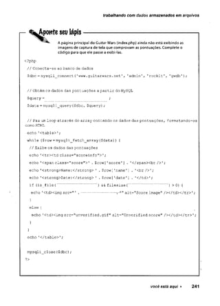 trabalhando com dados armazenados em arquivos
Aponte seu lápis
A página principal do Guitar Wars (index.php) ainda não está exibindo as
imagens de captura de tela que comprovam as pontuações. Complete o
código para que ele passe a exibi-las.
<?php
// Conecta-se ao banco de dados
$dbc= mysqli_connect{'www.guitarwars.net'
, 'admin', 1rockit'
, 'gwdb');
// Obtém os dados das pontuações a partir do MySQL
$query= ;
$data= mysqli_query($dbc, $query);
// Faz um loop através do array contendo os dados das pontuações, formatando-os
como HTML
echo '<table>'
;
while ($row = mysqli_fetch_array($data)) {
// Exibe os dados das pontuações
echo 1ctrxtd class=" scoreinfo"> ';
echo 1<span class="score">' * $ row ['score'] .'c/spanXbr />' ;
echo '<strong>Name:</strong> 1
. $row['name'] . '<br/>';
echo '<strong>Date :</strong> '
. $row ['date']
.. '</td>';
if {is_file(................. ) &&filesize{..................) >0) {
echo 'Ctdximg src=" ' . ............... alt="Score image" /></tdX/tr>';
}
else {
echo 'ctdximg src="unverified.gif" alt="Unverified score" / x / t d x / t r > ';
echo 'c/table>';
mysqli__close ($dbc) ;
?>
você está aqui ► 241
 