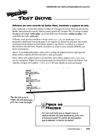 trabalhando com dados armazenados em arquivos
T f e S T O R f v e
Adicione um novo recorde ao Guitar Wars, incluindo a captura de tela.
Books, www.altabook5.com .br. Está n a pasta capitulo 05 (ch ap ter 05). O código consiste
da p ág in a principal (index.php), do script A dicionar P ontuação (addscore.php) e de
u m a folha de estilo (style.css).
P rim eiro, você precisa m odificar o script a d d s c o r e . p h p de m o d o q u e o seu
form ulário A dicionar P o n tu ação passe a te r su p o rte ao u p lo a d de arquivos. Isso inclui
ad icio n ar novos cam pos ao form ulário, ajustar a tag <form > e verificar se a variável
S screenshot n ão está vazia. D epois, in co rp o re ao script a nova consulta INSERT que
insere pontuações.
A gora, vá ao script in d ex .p h p e insira n ele o código d a página anterior, p ara q u e ele
possa exibir a cap tu ra de tela referen te a cada pontu ação .
Envie todos esses arquivos p ara o seu se n ad o r web e ab ra a p ág in a a d d s c o r e . p h p
em um navegador. D igite u m a nova p o n tu ação n o fo rm u lário e clique em Subm it. Em
seguida, navegue até a p ág in a i n d e x . p h p e d ê u m a o lh ad a n a nova pontu ação .
Caso ain d a n ão o te n h a feito, baixe o código de exem plo do G uitar W ars no site d a Alta
AI50«aoesta devtc
if*agem não está ap
.
junto do» a «ova pontuaça©.
Por que você acha que a imagem com a
captura da teia não está aparecendo junto com
a nova pontuação? E quanto às pontuações
que já estavam no banco de dados?
você está aqui ► 243
 
