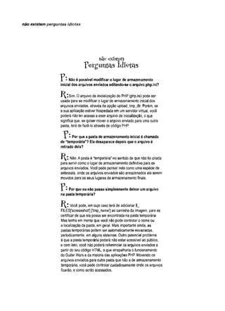 não existem perguntas idiotas
mQ existem
p e r g u n t a s i d i o t a s
I • Nãoé possível modificar o lugar de armazenamento
inicial dos arquivos enviados editando-se o arquivo php.ini?
Sim. 0 arquivo de inicialização do PHP (php.ini) pode ser
usado para se modificar o lugar de armazenamento inicial dos
arquivos enviados, através da opção uploadJmp_dir. Porém, se
a sua aplicação estiver hospedada em um servidor virtual, você
poderá não ter acesso a esse arquivo de inicialização, o que
significa que, se quiser mover o arquivo enviado para uma outra
pasta, terá de fazê-lo através de código PHP.
7 * Por que a pasta de armazenamento inicial é chamada
de “temporária” ? Ela desaparece depois que o arquivo é
retirado dela?
K : Não. A pasta é “temporária” no sentido de que não foi criada
para servir como o lugar de armazenamento definitivo para os
arquivos enviados. Você pode pensar nela como uma espécie de
antessala, onde os arquivos enviados são armazenados até serem
movidos para os seus lugares de armazenamento finais.
* Por que eu não posso simplesmente deixar um arquivo
na pasta temporária?
J^_t Você pode, em cujo caso terá de adicionar $_
FILES['screenshot'] ['tmp_name'] ao caminho da imagem, para se
certificar de que ela possa ser encontrada na pasta temporária.
Mas tenha em mente que você não pode controlar o nome ou
a localização da pasta, em geral. Mais importante ainda, as
pastas temporárias podem ser automaticamente esvaziadas,
periodicamente, em alguns sistemas. Outro potencial problema
é que a pasta temporária poderá não estar acessível ao público,
e com isso, você não poderá referenciar os arquivos enviados a
partir do seu código HTML, o que atrapalharia o funcionamento
do Guitar Wars e da maioria das aplicações PHP. Movendo os
arquivos enviados para outra pasta que não a de armazenamento
temporário, você pode controlar cuidadosamente onde os arquivos
ficarão, e como serão acessados.
 