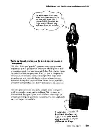 trabalhando com dados armazenados em arquivos
OK, então agora eu sei como
mover os arquivos enviados de
um lugar para outro. Isso é
realmente útil. Mas ainda não
tenho a menor ideia de para
onde eles devem ser enviados.
Toda aplicação precisa de uma pasta im ages
(im agens).
OK, talvez dizer q u e “precisa”, possa ser u m exagero, m as é
im p o rtan te q u e os pedaços das aplicações PH P fiquem o m ais
organizados possível, e u m a m an eira d e fazê-lo é crian d o pastas
p ara os diferentes com ponentes. U m a vez q u e as im agens são
enviadas pelos usuários, elas n ão são algo sobre o q u e você
n o rm alm en te terá co n tro le direto, pelo m enos em term os
de nom es de arquivos e quantidades. Assim, é u m a b o a ideia
arm azená-las sep arad am en te dos outros arquivos da aplicação.
D ito isto, precisam os de u m a pasta im ages, o n d e os arquivos
gráficos enviados p ara a aplicação G uitar W ars possam ser
arm azenados. Esta pasta p o d e servir tam b ém com o lu g ar d e
arm azen am en to p ara quaisq u er outras im agens que a aplicação
use, caso surja a necessidade.
A pasta '»majes «a verdade *ao
t muito »ais importante *u
C
oyuàl«uer outrâ pâstâj mâs ela
ajuda a organizar os arquivos
gráf(tos em um so lu^âr.
você está aqui ► 247
 