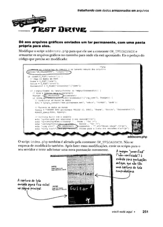 TfeSTO R fv e __________________
trabalhando com dados armazenados em arquivos
Dê aos arquivos gráficos enviados um lar permanente, com uma pasta
própria para eles.
M odifique o script a d d s c o r e . p h p p ara q u e ele use a constante G W JJP LO A D P A T H e
arm azene os arquivos gráficos no cam inho p ara o n d e ela está ap o ntando. Eis o p edaço do
código q u e precisa ser m odificado:
as ccin.qtpir.tss dc caminho e do
define(1GW UPLOADFATE'
, 'images/
<?php
-amanho máximo dos arquivos
if (isset(S_POST[1submit']) ) {
// Pega os dados em POST
Sname - §_?OST['nane']?
Sscore = $_POST[1score'];
$screenshct - $ FILES[’screenshot’][1name'];
: ('empty($name) 5S !empty($score) £& !empty(Sscreenshot)) {
// Move o aranivQ.. para a pasta-alvc
Starget = (S_UPLOADPATH .jfscreenshot;
if (jnove_upKkJfca_i.ilbi (i_Tfll.ES [
'screenshot1][
'tmp_name’], $target) ) {
// Ccnecta-se ao banco de dados
$dbc = mysqli connect{1h w w .guitarwars *net1, ‘admin’, 1rockit'
, 1g^'db1);
// Escreve os dados no banco
$query = "INSERT IHTO guitarwars VALUES (0, NOW().
mysqli_query(5dbc, $query);
// Confirma êxito com o usuário
echo '<p>0brigado por adicionar o seu recordei</p>';
echo '<p><stronç>Nome:</strong> ' . Sname . '<br
echo 1 |
,
g|trr
'",,
> 1 $sccre . 1<br. />';
echo '<img src="’ ./gw_UPLOADPATH 7screenshot . alt="Score image" /></p>';
echo 1<oXa h.ref="in3è8";{Sll!i{i"^iiL;STtVoltar para a lista dos recordes. </a></p> ';
addscore.php
O script i n d e x .p h p tam bém é afetado p ela co n stan te G W _UPLO ADPATH. N ão se
esqueça de m odificá-lo tam bém . A pós fazer essas m odificações, envie os scripts p ara o
seu servidor e te n te ad icio n ar um a nova p o n tu açã o novam ente. a . « . r
r n tr^age* unvevi-hed
exibida f3râ fon-twaçocs
an-tigas, <uc nâo íem
w^a dap^twra de beis
domfvobatóría.
A tap-tava dc tela
enviada agora -Pita visível
na pagina printipa!.
você está aqui ► 251
 