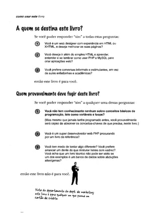 como usar este fivro
A quem se destina este livro?
Se você puder responder “sim” a todas estas perguntas:
Você é um web designer com experiência em HTML ou
XHTML, e deseja melhorar as suas páginas?
Você deseja ir além do simples HTML e aprender,
entender e se lembrar como usar PHP e MySQL para
criar aplicações web?
Você prefere conversas informais e estimulantes, em vez
de aulas enfadonhas e acadêmicas?
então este livro é para você.
Quem provavelmente deve fugir deste livro?
Se você puder responder “sim” a qualquer uma destas perguntas:
Você não tem conhecimento nenhum sobre conceitos básicos de
programação, tais como variáveis e loops?
(Mas mesmo que jamais tenha programado antes, você provavelmente
será capaz de absorver os conceitos-chaves de que precisa, neste livro.)
Você é um super desenvolvedor web PHP procurando
por um livro de referência?
Você tem medo de tentar algo diferente? Você prefere
arrancar um dente do que misturar listras com xadrez?
Você acha que um livro técnico não pode ser sério se
um dos exemplos é um banco de dados sobre abduções
alienígenas?
então este livro não é para você.
Nota Ao d.fjHa.e.fc d o d t f l d í „ â r k e t i
de frredi-fxj.
 