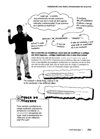 trabalhando com dados armazenados em arquivos
Legal que o caminho
seja armazenado em uma constante,
mas por que ele é criado em dois lugares,
index.php e addscore.php? O que acontece
se o caminho se modificar?
A £©nstante
#v_UPU>AZ>PATft
armaz-ena ° tami*ho
*fcc o arquivo yráÇito
enviado.
define('GW_UPLOADPATH’
aeímeO é«sado J o da
*e en*w »
tonstantes-
'images/ '
) ;
0 valo*" da tonstante, o <*à
nuntd fode sev modi&tado-
ele é uma Aonstante!
S e o cam inho se modificar, você terá de m odificar o código
em dois lugares... código duplicado não é um a boa coisa!
Assim, dentro de cada um dos scripts, in d e x .php e a d d s c o re .p h p , a
constante GW_UPLOADPATH funciona sem problemas. Mas ela é criada duas
vezes, o que significa que qualquer modificação no caminho terã de ser feita
em cada um dos scripts. Esse tipo de duplicação de código é consequência
de um mau projeto, e deve ser eliminado sempre que possível.
The donstant is stored tv/ide, meaning it has
to be maintained in two di-ffevent fldtes.
W É R > 9
C É R E B R O
Para resolver o problema do
código duplicado, precisamos
armazenar a constante g w _
u p lo a d p a t h em apenas um
lugar. Você a armazenaria em
index.php ou em addscore.
php? Por quê?
você está aqui ► 253
 