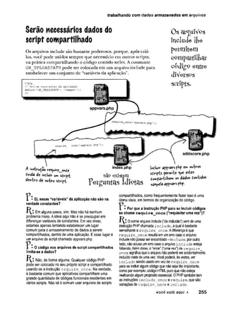 trabalhando com dados armazenados em arquivos
Serão necessários dados do
script compartilhado
Os arquivos in clu d e são b astante poderosos, p o rq u e, após criá-
los, você p o d e usá-los sem pre que necessário em outros scripts,
n a prática co m p artilh an d o o código co n tid o neles. A con stan te
GWJJPLOADPATH p o d e ser colocada em u m arquivo include p ara
estabelecer u m co n ju n to de “variáveis da aplicação”.
<?php
// Define constantes da aplicação
define('G
W
JJPL
C
ãDPATH', Timages/T);
?>
O s a r ^ u íV ^ s
in c lu d e lfce
p e r m i t e m
c o m p a r t l ll ic ü :
c(> cl!go e n tr e
d iV e r S 9 S
scripts.
addscore.php
A »hsfcrudâo re^nHre_j»w*e
tuida de indluiv um sdv-ipt
denhro de outro sdHpt-
jnfcluir apfvars.fHf C» outvos
~ , stvipis periwite estes
nqo e X isM os dados doados
I e t^ U X ltc lS l d l 9 f à S na^eíe.a^va«.f^.
~P • Ei, essas “variáveis” da aplicação não são na
verdade constantes?
Em alguns casos, sim. Mas não há nenhum
problema nisso. A ideia aqui não é se preocupar em
diferençar variáveis de constantes. Em vez disso,
estamos apenas tentando estabelecer um lugar
comum para o armazenamento de dados a serem
compartilhados, dentro de uma aplicação. E esse lugar é
um arquivo de script chamado appvars.php.
compartilhados, como frequentemente fazer isso é uma
ótima ideia, em termos de organização do código.
• 0 código nos arquivos de script compartilhados
limita-se a dados?
Não, de forma alguma. Qualquer código PHP
pode ser colocado no seu próprio script e compartilhado
usando-se a instrução require_once. Na verdade,
é bastante comum que aplicativos compartilhem uma
grande quantidade de códigos funcionais residentes em
vários scripts. Não só é comum usar arquivos de scripts
Por que a instrução PHP para se incluir códigos
se chama require_once (“ requisitar uma vez” )?
K : O nome arquivo indude (“de indusão”) vemde uma
instrução PHP chamada include, a qual é bastante
semelhante a require_once. Adiferença é que
require_once resultaem umerro caso o arquivo
include não possa ser encontrado - include, poroutro
lado, não acusa umerro caso o arquivo include esteja
faltando. Além disso, o “once” (“uma vez”) de require_
once significaque o arquivo não poderá ser acidentalmente
incluído mais de uma vez. Você poderá, às vezes, ver
include sendo usado em vezde require_once
para se induiralgum código que não sejatão importante,
como por exemplo, código HTMLpuro que não esteja
realizando algum propósito essendal. 0 PHPtambém tem
as instruções include_once e require, que são
variações de require_once e include.
você está aqui ► 255
 