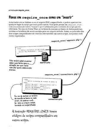 a instrução require_once
Pense cm require once cowo uw "inserir"1
As inclusões n ão se lim itam a u m só arquivo PH P com partilhado, e p o d em ap arecer em
q u alq u er lu g ar do script q u e você q u eira usá-las. Você p o d e p en sar em r e q u i r e o n c e
com u m a instru ção in sert (“in serir”) q u e é substituída pelo co n teú d o do script q u e ela
referencia. N o caso do G uitar W ars, as variáveis d a conexão ao banco de dados p o d eriam
tam bém se beneficiar de serem m ovidas p ara u m arquivo inelude. Assim, os conteú d o s dos
dois scripts com p artilh ad o s são inseridos d iretam en te em outros scripts, nos p o n to s o n d e
fo rem requisitados.
Esfcâ VâHâVc! global êhrrftdziftd J
dados importantes para a_ y
apíidadao, dos «^uais tanto
inde*.pHp quanto addsdorephp
predisa».
tw ve*. d« duplidav as variáveis
da toYc%ão ao bando «m dada
sdriptj nós podemos »ove-
las para um arquivo indlude»
■tornando—
as dompartílhadas-
connectvars.php
A îîistiruçâpR EqU ÍR E^O N C E insere
c p j í g p s J e s c r i p t s c o n i p q r t í l l i a c l o s e m
P U t t P s s c r i p t s .
 