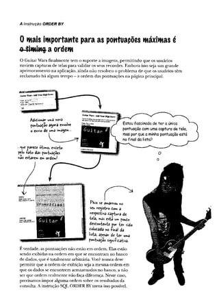 A instrução ORDER BY
0 mais importante para as pontuações máximas é
«-timing- a ordem
O G uitar W ars fin alm en te tem o su p o rte a im agens, p erm itin d o q u e os usuários
enviem capturas d e telas p ara validar os seus recordes. E m bora isso seja um g ran d e
ap rim o ram en to n a aplicação, ain d a n ão resolveu o p ro b lem a de q u e os usuários têm
reclam ado h á algum tem p o - a o rd em das po n tu açõ es n a p ágina principal.
/{Üd>onar noVâ
agora envolve
o envio de Wage»—
—
*ue parei« oiimo, cxtcbo
pelo râio das pontua^oes
snão esiare» e» orde»J
E verdade, as pontuações n ão estão em ordem . Elas estão
sendo exibidas n a ord em em q u e se en contram no banco
de dados, que é totalm ente arbitrária. Você n u n ca deve
perm itir que a o rd em de exibição seja a m esm a o rd em em
que os dados se en co n trem arm azenados n o banco, a não
ser que ord em realm ente n ão faça diferença. N este caso,
precisam os im p o r algum a ord em sobre os resultados da
consulta. A instrução SQL O RD ER BY to rn a isso possível.
 