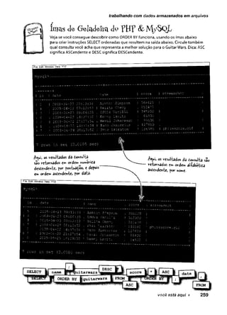 trabalhando com dados armazenados em arquivos
luws <
Iü Geladeira <1° VHF & M/-5QL
§1 Veja se você consegue descobrir como ORDER BY funciona, usando os imas abaixo
| | para criar instruções SELECT ordenadas que resultem na saída abaixo. Circule também
I| qual consulta você acha que representa a melhor solução para o Guitar Wars. Dica: ASC
significa ASCendente e DESC significa DESCendente.
1File Edit Window Help YYZ
I 5 I 2 0 0 8 - 0 4 - 2 3 09 : 1 3 : 3 4 Ash Lor: S i m p so n
4 : 2 0 0 8 - C4 - 2 3 0 9 : 1 2 : 5 3 | E e l i t a Cnevy
! I 2 0 0 3 - 0 4 - 2 3 0 3 : 0 6 : 3 5 : E d d i e v s n i l l -
I 6 i 2 0 0 8 - 0 4 - 2 3 2 4 : 0 9 : 30 ! Kenn y L a v i t z
! 2 I 2 0 0 3 - 0 4 - 2 2 21 : 2 7 : 5 4 j N e v i l J o h a n s s o n
j 1 i 2 0 0 8 - 0 4 - 2 2 - 14 : 37 : 34 I Paco J a s L o r i u s
I 7 I 2 0 0 3 - 0 4 - 2 4 0 8 : 1 3 : 5 2 | P h i z L s i r s t o n
I screensho;
I 36642 0 I
I 345-900 I
I 12 7 65 0 i
! 18 6580 I p h i z s s c c r e . g i f
7 r c w s i n s e c (Q.CGÜ5 s e c }
A^ui, os resuliâdos da donsulta
são retornados em order«
desdendesvte> for fcmtuadao, e defois
em ordem asdendente, for data-
A^ui, os resultados da eo^ulta são
»retornados s** ordem alíabétida
asdendente, for nome.
 