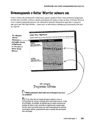 trabalhando com dados armazenados em arquivos
Homenageando o (toitar Warrior número um
C om a o rd em das p o n tu açõ es consertada, agora é possível fazer u m a m elh o ria in esp erad a
n a lista dos recordes: colocar a m aio r p o n tu a ção de todas n o tipo d a lista. O G uitar W arrior
com a m aior p o n tu ação m erece u m cabeçalho dizendo claram en te q u e ele é o n ú m e ro
um , p ara que n ão h aja dúvida... e p ara q u e os adversários saibam qual p o n tu ação eles tem
de superar.
Um tabeçalKo
sdlientâ
dlavâmeirvfce a
poníuaçao m£*i»*a,
estabeledendo
um alvo para os
demais éjuiiav-
W
a(rlriors..
u a9 ex iste m
perguntai Idiotas
"i • Muitas pontuações ainda estão sem verificação? Isso nãoé
um problema?
É sim. Mas não nos impede de seguir adiante e incluir a
funcionalidade de chamar a atenção para a pontuação máxima. A falta
de verificação, na verdade, só significa que em algum momento nós
teremos de limpar a lista, excluindo os registros sem comprovação.
De fato, assim que terminarmos com esta funcionalidade de salientar
a pontuação máxima, já passaremos para a questão das pontuações
sem verificação.
você está aqui ► 261
 