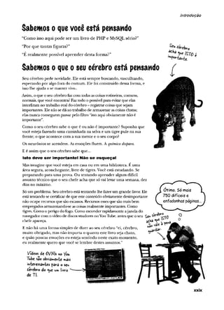 introdução
Sabemos o quevocê está pensando
“Como isso aqui pode ser um livro de PHP e MySQL sério?”
“Por que tantas figuras?”
“E realmente possível aprender desta forma?”
Sabemos o que o seu cérebro está pensando
Seu cérebro pede novidade. Ele está sempre buscando, vasculhando,
esperando por algo fora do comum. Ele foi construído dessa forma, e
isso lhe ajuda a se m anter vivo..
Assim, o que o seu cérebro faz com todas as coisas rotineiras, comuns,
normais, que você encontra? Faz todo o possível para evitar que elas
interfiram no trabalho real do cérebro - registrar coisas que sejam
importantes. Ele não se dá ao trabalho de armazenar as coisas chatas;
elas nunca conseguem passar pelo filtro “isto aqui obviamente não é
importante”.
Como o seu cérebro sabe o que é ou não é importante? Suponha que
você esteja fazendo um a caminhada na selva e um tigre pule na sua
frente; o que acontece com a sua mente e o seu corpo?
Os neurônios se acendem. As emoções fluem. A química dispara.
E é assim que o seu cérebro sabe que...
Isto deve ser importante! Não se esqueça!
Mas imagine que você esteja em casa ou em um a biblioteca. É uma
área segura, aconchegante, livre de tigres. Você está estudando. Se
preparando para uma prova. Ou tentando aprender algum difícil
assunto técnico que o seu chefe acha que só vai levar um a semana, dez
dias no máximo.
Só um problema. Seu cérebro está tentando lhe fazer um grande favor. Ele
está tentando se certificar de que este conteúdo obviamente desimportante
não ocupe recursos que são escassos. Recursos esses que são mais bem
empregados armazenando-se as coisas realmente importantes. Como
tigres. Como o perigo do fogo. Como esconder rapidamente ajanela do
navegador com o vídeo de discos voadores no You Tube, antes que o seu
^ ÚrcU-c
Isto ;
,mF'»rtâKit'
chefe apareça.
E não há um a forma simples de dizer ao seu cérebro “ei, cérebro,
muito obrigado, mas não im porta o quanto este livro seja chato,
e quão poucas emoções eu esteja sentindo neste exato momento,
eu realmente quero que você se lembre destes assuntos.”
Videos de ÍH/Ms no You
Tube sa©obvia»wewte »«ais
mievessa>vfces para o seu
ievebv-o do ^ue um liw-o
de TJ.
xxix
 