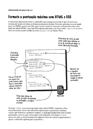 adicionando um pouco de css
Formate a pontuapão máxima com HTML e CSS
A coisa m ais im p o rtan te sobre o cabeçalho q u e estam os in clu in d o é que ele será visto
claram en te acim a d e todas as dem ais p o n tu açõ es d a lista. Para isso, precisarem os de ajuda
tan to do H TM L q u an to do CSS, p ara a p arte visual. O ca b e ça lh o será g erado com o u m a
lin h a n a tabela H TM L, com u m CSS especial aplicado a ela. Este estilo, t o p s c o r e h e a d e r ,
deve ser acrescen tad o à folha de estilo s t y l e . c s s do G uitar Wars.
Centraliza
a pontuadão
máxima no
dabeçalho.
Usa um -fundo de
dor esdurd dom
te*to brand©> para
íâz.cr a pon-Uadao
má/ima realmente
saltar aos olhos-
£*ta dlasse de estilojá está
sendo usada para salientar os
erros de inserdao de dados ho
sdript Adidionar Pontuaçao-
.e rro r {
font-w eight: b o ld ;-^7
c o lo r: ÍFFOOOO;
.topseoreheader {
text-align: center;
font-size: 200%;^
background-color: #364Q7F
color: #FFFFFF;
.score {
font-size:150%;
color : #36407F;
.scoreinfo {
v e r tic a l-a lig n : top
p a d d in g -rig h t:15px;
}
Estas duas dlasses de
estilo ja estâo -formatando
as pontuadoes, na pagina "
prindipal-
style.css
garante <ue
o tamanho
da -fonte seja
aumentado em
relaçao às demais
pontuações-
O script i n d e x .p h p já está g eran d o u m a tabela H T M L co n ten d o a lista
das pontuações. G erar u m cabeçalho ap en as p ara a p o n tu ação m áxim a
req u e r q u e isolem os o p rim eiro registro, o qual g ara n tid am en te será a m aior
p o n tu ação , u m a vez q u e a lista ag o ra está o rd en ad a. U m loop w h ile é
posto em ação, e nós precisam os de algum a fo rm a d e co n tar as p o n tu açõ es e
g erar o cabeçalho apen as p ara a prim eira..;
 