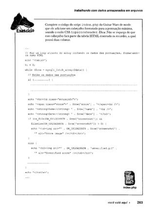 trabalhando com dados armazenados em arquivos
Complete ocódigo do script index .php do Guitar Wars de modo
que ele adicione um cabeçalho formatado para a pontuação máxima,
usando o estilo GSS tops coreheader. Dica: Não se esqueça de que
esse cabeçalho fará parte da tabela HTML contendo os recordes, a qual
possui duas colunas.
// Faz um loop através do array contendo os dados das pontuações, formatando-
os como' HTML
echo 1<table>';
$i = 0;
while ($row = mysqli_fetch_array{$data)) {
// Exibe os dados das pontuações
if (..................) {
}
echo 1ctrxtd class="scoreinfo">';
echo 1<span'class="score">' . $row[1score'
] . '</span><br />';
echo 1<strong>Name:</strong> ' . $row[,namel] . '<br />';
echo '<strong>Date:</strong> ' . Srowf'date'] . 1</td>';
if (is_file(GW_UPLOADPATH . $row[1screenshot[]) &&
filesize(GW_UPLOADPATH . $row[1screenshot1]) >0) {
echo ’<td><img src="' . GW_UPLOADPATH . $row[1screenshot1] .
,n alt-"Score image" / x / t d x / t r > ';
}
else {
echo 'ctdximg src="' . Gw_uPLOADPATH . 'unverified.gif1 .
alt="Unverified score" /></td></tr>'
;
}
}
echo ,</table>1;
I
index.php
f a .
E x k t á c  o
você esté aqui ► 2 6 3
 