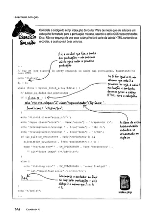 exercício solução
Complete o código do script index.php do Guitar Wars de modo que ele adicione um
# cabeçalho formatado para a pontuação máxima, usando o estilo CSS topscoreheader.
Rcicio Dica: Não se esqueça de que esse cabeçalho fará parte da tabeia HTML contendo os
recordes, a qual possui duas colunas.
SoL oção
fi c 3 vâviivcl «
U
C-foz. d Conta
das pontuações - nós podemos
usa-ía para isolar a primeira
pontuaçao-
// Faz um loop atravé^ do array contendo os dados das pontuações, formatando-os
como HTML /
Se f I -for igual a O, nós
sabemos t^ue esta é a
.x " primeira^ou seja, a maior)
while {$row = mysqli_fetch_array($data)) { pontuaçao, e portanto,
devemos gerar o código
ttTML para o cabeçalho.
echo '<t
// Exibe _
os.dados .
das,
pontuações
if ( 7 i,=~ OJ í
echo '< tr> < td Colspan=tt2-Mclass—w
topsCoreheaderw
>Tõp Score: *
frov^rsCore^ •4</td x /b r^ i
}
echo '<tr><td class="scoreinfo">';
echo '<span class="score">' . $row[1score'
] . '</span><br />';
echo '
<strong>Name:
</strong> 1 . $row['name'] . ’
<br />';
echo 1
<strong>Date:
</strong> ' . $row['date’] . ’
</td>';
if (is_file(GW_UPLOADPATH . $row['screenshot1]
) &&
filesize(GW UPLOADPATH . $row['screenshot'
]
) > 0
) {
echo '<td><img src="' . GW_UPLOADPATH . $row['screenshot'
] .
'
" alt="Score image" /></td></tr>'
;
}
else {
echo 'ctdximg src="' . GW_UPLOADPATH . 'unverified.gif’ .
alt="Unverified score" / x / t d x / t r > '
;
fi classe de estilo
topscoreheader
enContra-se
armazenada em
style-Css-
echo '</table>';
Incrementa o Contâdor Bo -final
do loop pelas pontuações —este
Codigo e o mesmo «iue fi — fi
+ /;•
index.php
 