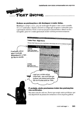 Tejst O r i v g ---------------------------
trabalhando com dados armazenados em arquivos
Ordene as pontuações e dê destaque à maior delas.
Modifique o scrípt index .php de modo que ele passe a usar a nova consulta
SELECT ordenada, e depois, adicione o código que irá gerar o cabeçalho para
a pontuação máxima. Envie o novo script para o seu servidor e abra-o no seu
navegador, para ver a maior pontuação sendo exibida proeminentemente.
, ™ r . Nsme: AshtoE Simpsou
Donxuâtdo ' Date2GOS-04-2309:13;34
a^ova e mostrada
destatada^cntc W 5
da lisfca de r t t ordes.
É verdade, ainda precisamos tratar das pontuações
n ã o -v e rific a d a s.
Mas uma coisa de cada vez. Parece que surgiu outro problema, que
está impedindo as pessoas de enviarem os seus arquivos gráficos.
você está aqui ► 265
 