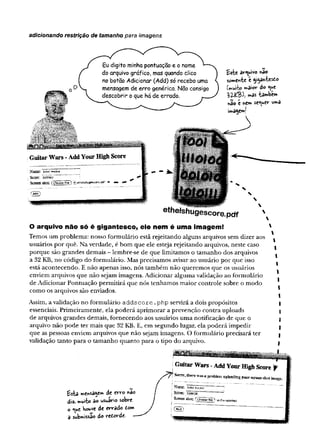 adicionando restrição de tamanho para imagens
fakt av^uivo «ao
somente e ggawfccs6o
íiWrb? w>ai0*‘do
l>V(C^h *»& ta^bew
*ao c ne» se^t*ev“u»a
àmage»!
ethelshugescore,pdf
O arquivo não só é gigantesco, ele nem é uma imagem!
Temos um problema: nosso formulário estã rejeitando alguns arquivos sem dizer aos
usuários por quê. Na verdade, é bom que ele esteja rejeitando arquivos, neste caso
porque são grandes demais - lembre-se de que limitamos o tamanho dos arquivos
a 32 KB, no código do formulário. Mas precisamos avisar ao usuário por que isso
está acontecendo. E não apenas isso, nós também não queremos que os usuários
enviem arquivos que não sejam imagens. Adicionar alguma validação ao formulário
de Adicionar Pontuação permitirá que nós tenhamos maior controle sobre o modo
como os arquivos são enviados.
Assim, a validação no formulário addscore .php servirá a dois propósitos
essenciais. Primeiramente, ela poderá aprimorar a prevenção contra uploads
de arquivos grandes demais, fornecendo aos usuários uma notificação de que o
arquivo não pode ter mais que 32 KB. E, em segundo lugar, ela poderá impedir
que as pessoas enviem arquivos que não sejam imagens. O formulário precisará ter
validação tanto para o tamanho quanto para o tipo do arquivo.
Gitítar Wars - Add Yonr High Score f
Sorrv,tfaerewas, prcbkm nploadtagyourserasssfcot^
Narae: :ahíuSidreí ~
Sccae: ’swJõõã ~ ~ ~™
Screen shnt: fchoo«.fh,-"» 1
Qfli{
 