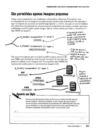 trabalhando com dados armazenados em arquivos
São permitidas apenas imagens pequenas
Então, como exatamente nós verificamos o formulário Adicionar Pontuação e nos
certificamos de que as imagens enviadas estarão obedecendo às limitações de tamanho e
tipo? A resposta se encontra na variável superglobal $_FILES, da qual, se você se lembrar,
nós obtivemos a localização de armazenamento temporário do arquivo enviado, para que
pudéssemos movê-lo para a pasta images. Agora, iremos usá-la para obter o tamanho e o
tipo MIME do arquivo. 0 do arquivo
C*£ede IMBi muito maiov
do «ue o ytosso limite de
iv f a (ttQ 0 .Y 1 l ^tes
i-2-2-AlB) ou
$ FILES[ 1screenshot’] ['size1]
$_FILES['screenshotT]['type'
]
Não queremos apenas que os arquivos gráficos sejam menores do
que 32KB, mas também precisamos que eles sejam de um tipo que
possa ser exibido como imagem web. Os seguintes tipos MIME são
tipicamente usados para se representarem imagens web:
$_FILES[ 1screenshot']['type'
]
GIF
0 tifo do €
PDF,y t não t u» tipo
aceitável de ar^ivo
pava web, tomo
qfF 0P3 ov>
PvcopãVOS
ya-fitos
tonteado a
taptuva de tela
do»pvòbatfâria
da pcmtua^ao...
Escreva uma declaração if para verificar se um determinado arquivo
é uma imagem, checando também se ele é maior do que 0 bytes e
menor do que o determinado na constante GW_MAXFILESIZE. Assuma
que o tamanho e o tipo do arquivo já tenham sido armazenados em
variáveis chamadas $screenshot_size e $screenshot_type.
if (
) {
você está aqui ► 2 6 7
 