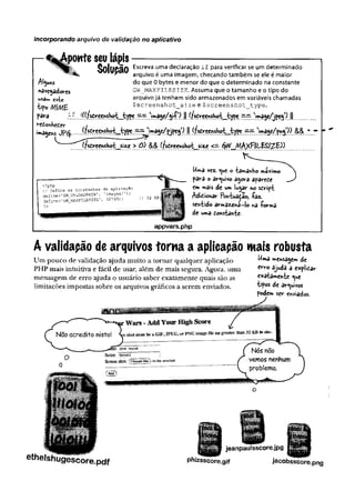 incorporando arquivo de vaiidação no aplicativo
tpowteseu lápis
Solupão
S o lu ç ã o Escreva uma declaração if para verificar se um determinado
^ arquivo é uma imagem, checando também se ele é maior
do que 0 bytes e menor do que o determinado na constante
GW_m a x f i l e s IZE. Assuma que o tamanho e o tipo do
arquivo já tenham sido armazenados em variáveis chamadas
$screenshot_size e $screenshot_type.
para íf(((fscreenshot t ype ==•=• .1! “ 77.''»agç/jpçgOi)
'-eConheCer i t . í
imagens jp<$.... pjro?. J).íf.^r«r'.shoL.^ypc.r r . !)***&/&*!}). M
Alguns
«avegadoires
este
tipo Mf/VíE
(fscreens)i©tmsizc > && (fsôreensh<rtjsize <—^VV^AI/t^FfLÍSl^-E))
Uma vez. <^ueo tacanho máximo
para o arquivo agora aparece
cm mais de um lugar no sdript
Adicionar Pontuado, -Paz.
sentido armazína-lo na -forma
de uma constante-
appvars.php
A validação de arquivos torna a aplicapão mais robusta
Um nouf.o de validarão ainHa muito a tornar mialmipr anlirarão Uma »ensaiem d
e
Um pouco de validação ajuda muito a tornar qualquer aplicação
PHP mais intuitiva e fácil de usar, além de mais segura. Agora, uma
mensagem de erro ajuda o usuário saber exatamente quais são as
limitações impostas sobre os arquivos gráficos a serem enviados.
Uma »»ehsagem de
erro ajuda a explicar
exatamente <
^
u
e
tipos de arquivos
podem ser enviados.
ethelshugescore.pdf
jeanpau1sscore.jpg
phizsscore.gif jacobsscore.png
 