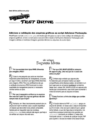 test drive addscore.php
T f e S T O R f v e
Adicione a validação dos arquivos gráficos ao script Adicionar Pontuação.
Modifique o script addscore .php de modo que ele passe a usar o novo código de validação dos
arquivos gráficos. Envie o script para o seu servidor e teste o formulário Adicionar Pontuação com
imagens válidas e inválidas (imagens grandes demais ou arquivos de outro tipo).
não existem
Perguntas idiotas
í * Por que existem dois tipos MIME diferentes
para imagens JPEG?
Essa é uma pergunta que pode ser mais bem
respondida pelosfabricantes de navegadores, os quais,
por algum motivo, decidiram usar tipos MIMEdiferentes
para imagens JPEG. Para nos certificarmos de que
avalidação de arquivos JPEGfuncionará na maior
quantidade de navegadores possível, é necessário
verificar ambos os tipos.
* Por que é necessário verificar se os arquivos
têm mais de 0 byte? Os arquivos gráficos não têm
sempre mais do que 0 byte?
Nateoria, sim
. Masétecnicamentepossível criar um
arquivode0 bytenoservidor, casoousuárioespecifique
umarquivoquenãoexista noseu própriocomputador.
Apenasparase resguardarcasoissoaconteça,
addscore.
php tomaaatitudemaissegura, qual sejaa
deverificar seoarquivonãoestávazio.
" F * Por que GW_MAXFILESIZE é colocado
em appvars.php, uma vez que só é usado em
addscore.php?
Embora seja verdade que appvars.php
foi elaborado paraarmazenar dados que sejam
compartilhados entre diversos scripts, eletambémé um
bomlugar para se armazenar quaisquer constantes.
Neste caso, colocar GW_MAXFILESIZEem appvars.php
facilita que a encontremos, caso você queira aumentar o
limite de tamanho paraos arquivos enviados.
F -C o m o funciona a linha de código que contém
@unlink()?
Afunção internado PHP unlink () apaga um
arquivo do servidor, no nosso caso o arquivo temporário
quefoi enviado. Uma vez que é possível que o upload
tenha falhado, eque não haja arquivo temporário, nós
suprimimos quaisquer potenciais erros gerados por
unlink () colocando umsímbolo (@
) antes dele.
Você pode colocar @
nafrente de qualquer função PHP
para suprimir o recurso de relatar erros dessa função.
 