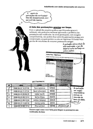 trabalhando com dados armazenados em arquivos
E quanto às
pontuações não verificadas?
Elas nSo desapareceram, se é
que você não reparou.
A lista das pontuações precisa ser limpa.
Com o upload dos arquivos gráficos aperfeiçoados graças à
validação, não podemos continuar ignorando o problema das
pontuações não verificadas. As novas pontuações, com imagens
comprobatórias, não podem ficar atrás das pontuações antigas sem
comprovação, as quais podem ou não ser legítimas. O Guitar Wars
precisa de uma forma de remover pontuações antigas!
esta tomprovada, o ^ e *ao
desperta muitâ towÇian£3 nos
outros usuários..
g u i t a r w a r s
; 345900
^ N ane: Etkiis Vanaii
: B
ate2
0
0
5
-0
4
-2
3
0
9
:0
6
:3
5
id i - — .fa,. ■
■
=i; war« ..
7 2008-04-22 14:37:34 Paco Jastorius 127650
2
2008-04-22 21:27:54 Nevil Johansson 98430
3 2008-04-23 09:06:35 Eddie Vanilli 345900
4 2008-04-23 09:12:53 Belita Chevy 282470
5 2008-04-23 09:13:34 A shton Sim pson 368420
V 2008-04-23 14:09:50 KennyLavitz 64930
7 2008-04-24 08:13:52 Phiz Lairston 186580 phizsscore.gif
M pointuâ^oes
sem imagens
£omprobatórias
precisam sev
removidas do
banco de dados,
Escreva aqui como você faria para limpar as pontuações não
verificadas da lista:
você esté aqui ► 271
 