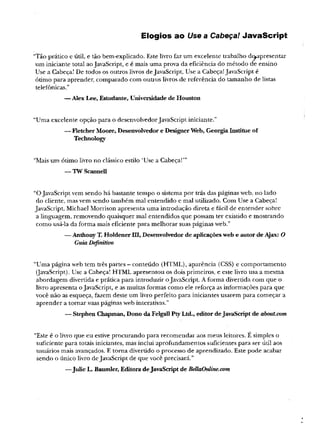 Elogios ao Use a Cabeça! JavaScript
“Tão prático e útil, e tão bem-explicado. Este livro faz um excelente trabalho dt^apresentar
um iniciante total aoJavaScript, e é mais uma prova da eficiência do método dè ensino
Use a Cabeça! De todos os outros livros deJavaScript, Use a Cabeça!JavaScript é
ótimo para aprender, comparado com outros livros de referência do tamanho de listas
telefônicas.”
—Alex Lee, Estudante, Universidade de Houston
“Uma excelente opção para o desenvolvedorJavaScript iniciante.”
— Fletcher Moore, Desenvolvedor e DesignerWeb, GeorgiaInstitue of
Technology
“Mais um ótimo livro no clássico estilo ‘Use a Cabeça!’”
— TWScannell
“OJavaScript vem sendo há bastante tempo o sistema por trás das páginas web, no lado
do cliente, mas vem sendo também mal entendido e mal utilizado. Com Use a Cabeça!
JavaScript, Michael Morrison apresenta uma introdução direta e fácil de entender sobre
a linguagem, removendo quaisquer mal entendidos que possam ter existido e mostrando
como usá-la da forma mais eficiente para melhorar suas páginas web.”
— AnthonyT. Holdener UI, Desenvolvedor de aplicaçõesweb e autordeAjax: O
GuiaDefinitivo
“Uma página web tem três partes - conteúdo (HTML), aparência (CSS) e comportamento
(JavaScript).Use a Cabeça! HTML apresentou os dois primeiros, e este livro usa a mesma
abordagem divertida e prática para introduzir oJavaScript. A forma divertida com que o
livro apresenta oJavaScript, e as muitas formas como ele reforça as informações para que
você não as esqueça, fazem deste um livro perfeito para iniciantes usarem para começar a
aprender a tomar suas páginas web interativas.”
— Stephen Chapman,Dono daFelgallPtyLtd., editor deJavaScriptde about.com
“Este é o livro que eu estive procurando para recomendar aos meus leitores. E simples o
suficiente para totais iniciantes, mas inclui aprofundamentos suficientes para ser útil aos
usuários mais avançados. E toma divertido o processo de aprendizado. Este pode acabar
sendo o único livro deJavaScript de que você precisará.”
—Julie L. Baumler, EditoradeJavaScriptde BellaOnline.com
 