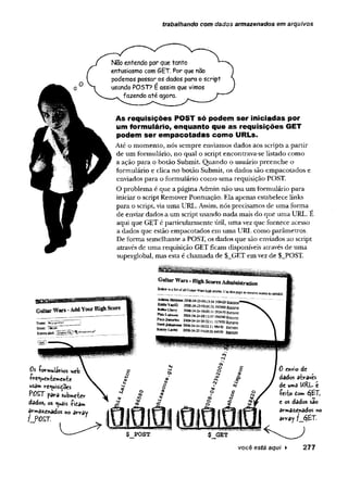 trabalhando com dados armazenados em arquivos
Não entendo por que tanto
entusiasmo com GET. Por que não
podemos passar os dados para o script
usando P05T? E assim que vimos
fazendo até agora.
As requisições POST só podem ser iniciadas por
um formulário, enquanto que as requisições GET
podem ser empacotadas como URLs.
Até o momento, nós sempre enviamos dados aos scripts a partir
de um formulário, no qual o script encontrava-se listado como
a ação para o botão Submit. Quando o usuário preenche o
formulário e clica no botão Submit, os dados são empacotados e
enviados para o formulário como uma requisição POST.
O problema é que a página Admin não usa um formulário para
iniciar o script Remover Pontuação. Ela apenas estabelece links
para o script, via uma URL. Assim, nós precisamos de uma forma
de enviar dadosa um scriptusando nada mais do que uma URL. E
aqui que GET é particularmente útil, uma vez que fornece acesso
a dados que estão empacotados em uma URL como parâmetros.
De forma semelhante a POST, os dados que são enviados ao script
através de uma requisição GET ficam disponíveis através de uma
superglobal, mas esta é chamada de $_GET em vez de $_POST.
Oi -formulários web
-íVe<uentemen-fce
usam re^uisidoes
POST para submeter
dados, os <uas -Pica»
armazenados no array
? POST.
0 envio dc
dados através
de uma URL e
-feito dom éj£T,
e os dados sao
armazenados no
array ?_é}£T.
$ POST
v o c ê está aqui ► 2 7 7
 