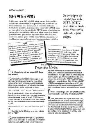 GET versus POST
Sobre G-ETse POSTs
A diferença entre GET e POST não é apenas de formulário
versus URL, uma vez que as requisições GET podem ser (e
frequentemente são) usadas para se submeter dados de
formulário, também. A distinção real entre GET e POST tem a
ver com a intenção da requisição. GET é usada principalmente
para se obter dados do servidor sem afetar nada nele. POST,
por outro lado, geralmente envolve o envio de dados para
o servidor, após o que o estado do servidor normalmente se
modifica, de alguma forma, em resposta aos dados enviados.
Os doísi^pPS de
te ^ u ís lç õ e s W eb ,
GET~e rOSTT
controlam o mojo
c o n ]o VQC-e e ílV x c l
dctdP S d e e pQtcl
scripts.
GET
—
'—~ ~ posT
; banco. Os dados de GET, as
>em uma.resP“ ^ . só odem ser feitas mediante
,requisições ,^ nWeb Também ao . --------„„ltc
. aaçãodeu m t o " ^ osemiadosemuma I ao m ■
uma URL Ao contrário
contráriode GET,os ndid0s. I TOST' GETse™ pnncpalmente para
;requisiçãoPOSTBc^ enviarpequenas quantidades de dados.
nã° ermtÊamaaaÊÊmmmmt'' —
Geralmente usada para obtenção de dados
que nao modifiquem nada no servidor.
Para quantidades pequenas de dados, GET
também é útil para enviá-los diretamente
ao servidor, em uma URL. Ao contrário
de POST (TFT________•
T * - Já vi formulários web que usavam GET. Como
isso funciona?
Tanto GET quanto POSTtêmo seu lugar, no que
se refere aformulários web. Ao se criar um, o atributo
method da tag <form> controla o modo como os dados
são enviados, enquanto que o atributo action identifica o
script que deverá receber e processar os dados:
<form method="post’
' action="addscore.php">
Quando o botão submit é clicado para submeter este
formulário, o script addscore.php é executado, eosdados
são enviados a ele através do array $_POST. Mas você
poderia muito bemter escrito atag <form> desta maneira,
emcujo caso os dados seriamenviados através do array
$J3ET:
<form method="get" action="addscore,php">
"P - Ah, então não faz diferença se eu uso o método
GET ou POST?
Errado. Faz bastante diferença. GETgeralmente é
usado para se obter dados de umservidor, sem modificar
nada nele. Assim, GETé perfeito para formulários que
p e r g u n ta s id io ta s
requisitem inTormações do servidor semalterar o seu
estado, como por exemplo, ao selecionar linhas de um
banco de dados. POST, por outro lado, é mais adequado
para requisições que afetemo estado do servidor, como
por exemplo, emitir consultas INSERTou DELETEque
modifiquem o banco de dados. Outra distinção entre GET
e POSTé que os dados enviados através de GETficam
visíveis em uma URL, enquanto que os dados de POST
ficamescondidos e, portanto, umpouquinho mais seguros.
"P * Como essa distinção entre GET e POST se reflete
no envio de dados a um script através de uma URL?
i l : Bem
, antesdetudo, vocêsópodeenviardadosaum
scriptatravésdeumaURLseestiver usandoumarequisição
G
ET, portantoPOSTéeliminadoimediatamente.Alémdisso,
umavezqueGETéusadounicamentecomrequisiçõesque
nãoalteremoestadodoservidor, issosignificaquevocênão
devefazer INSERTs, DELETEFROMsouqualqueroutracoisa
quemodifiqueobancodedadosemumscriptqueesteja
recebendodadosatravésdasuaURL.
 