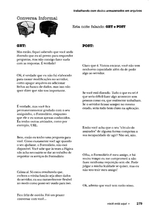 trabalhando com dados armazenados em arquivos
Conversa Informal
Esta noite falando: GETe POST
GET:
Mas então, fiquei sabendo que você anda
dizendo que eu só presto para responder
perguntas, mas não consigo fazer nada
com as respostas. E verdade?
OK; é verdade que eu não fui elaborado
para causar modificações no servidor,
como apagar arquivos ou adicionar
linhas ao banco de dados, mas isso não
quer dizer que não sou importante.
Éverdade, mas você fica
permanentemente grudado com o seu
amiguinho, o Formulário, enquanto
que ele e eu somos apenas conhecidos.
Eu tenho outras amizades, como por
exemplo, URL.
Bem, então eu tenho uma pergunta para
você. Como exatamente você age quando
o seu ajudante, o Formulário, não está
disponível. Você sabe que àsvezes a Página
não acha necessário se dar ao trabalho de
requisitar osserviços do Formulário
Calma aí. Só estou ressaltando que,
embora a minha função seja obter dados
do servidor, eu sou razoavelmente flexível
no modo como posso ser usado para isso.
POST:
Claro que é. Vamos encarar, você não tem
nenhuma capacidade além da de pedir
algo ao servidor.
Sevocê está dizendo. Tudo o que eu sei é
que seria difícil fazer algo acontecer sem
pessoas como eu, que realmente trabalham.
Se o servidor ficasse sempre no mesmo
estado, seria tudo bem chato na aplicação.
Então vócê acha que o seu “círculo de
amizades”de alguma forma compensa a
sua incapacidade de agir? Não sei, não.
Olha, o Formulário é meu amigo, e há
muito tempo eu me comprometi a não
fazer nenhuma requisição sem ele. Pode
julgar a minha lealdade se quiser, mas eu
não vou trair meu amigo!
Ok, admito que você tem razão nisso.
Fico feliz de ouvi-lo. Foi um prazer
conversar com você...
você está aqui > 2 7 9
 