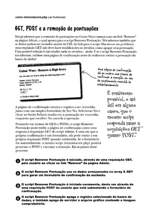 como removescore.php vai funcionar
(rET, POST e a rewopão de pontuapões
Nósjá sabemos que a remoção de pontuações no GuitarWars começa com um link “Remove”
na páginaAdmin, o qual aponta para o scriptRemoverPontuação. Nós sabemos também que
os dados podem ser enviados através da URL do link para o script. Mas temos um problema:
uma requisição GET não deve fazermodificações no servidor, como apagaruma pontuação.
Uma possível solução é não mudar nada no servidor... ainda. E se o script RemoverPontuação,
inicialmente, exibisse uma página de confirmação antes de realmente excluir a pontuação do
banco de dados?
W
ma pagina de donfiv-mação
da ao usuaVi© uma dt
<Wnrmar a rem otào, t mvez.
de simplesmente exeduia-la
instantaneamente
A página de confirmação mostra o registro a ser removido,
junto com um simples formulário de Yes/No. SelecionarYes e
clicar no botão Submit resulta em a pontuação ser removida,
enquanto que escolher No cancela a operação.
Pensando em termos de GETs e POSTs, o script Remover
Pontuação pode exibir a página de confirmação como uma
resposta à requisição GET do script Admin. E uma vez que a
própria confirmação é um formulário, ela pode emitir a sua
própria requisição POST quando submetida. Se o formulário
for autorreferente, o mesmo script (removescore.php) poderá
processar o POST e executar a remoção. Eis os passos desse
processo:
É to ta lm e n te
pPssíVel, e ate
utíl em alguns
OctS9S, <JUeO
m e sm o sc rip t
re s p o n d a ta n to
te ^ u ls fç o e s G E '
rOSTT
A O scrip t Rem over Pon tuação é iniciado, atravé s de um a req uisição GET,
” pelo usuário ao c licar no link “Rem ove” da págin a Adm in.
© O scrip t Rem over Pon tuação u sa o s d a d o s arm azen ad os no array $_GET
para ge rar um form ulário de co n firm ação da exclusão.
A O scrip t Rem over Pon tuação é iniciado novam ente, d esta vez através de
” um a req uisição P O ST do usuário que e stá subm eten do o form ulário de
confirm ação.
O O scrip t Rem over Pon tuação a p a g a o registro se le cio n ad o do ban co de
dados, e tam bém a p a g a do servidor o arquivo gráfico contendo a im agem
com probatória.
 