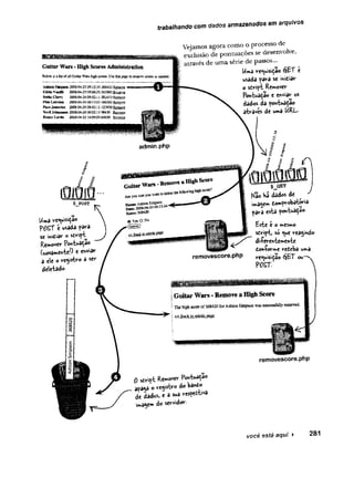 trabalhando com dados armazenados em arquivos
Vejamos agora como o processo de
exclusão de pontuações se desenvolve,
através de uma série de passos...
Uma requisidao éjET c
usada fara se inidiar
o sdript Remover
Pon{>aça©z enviar os
dados da fontuadao
atvavés de uma URL.
Uma requisição
POST e usada para
se in'did'r ° sdri^t^
Remover Pontuadão
(novamente!^ « enviar
a ele o re<ystvo 3 se'r
deletado
$_GE1
^ o W
á dados de ^ ^
imagem dom^robator‘»
a
çava esta pont^adao-
Este e o mesmo
sdript, só que reaÿndo
di-feventemente
don-forme redeba uma
requisição óiè-T ovr
POST.
Guitar Wars - Remove a High Score
TbsMghscoreof368420torAstainSin^soawa>successfullyremoved.
« Back toadcâa page
removescore.php
0 strict Remover Pontuado
apa$a Oreysbro do bando
de dados, e a sua re s ^ v a
ima^em do servidor.
você esté aqui > 2 8 1
 