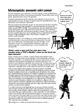 introdução
Metacognipão: pensando sobre pensar
Sevocê realmente quer aprender com mais rapidez e mais profu
preste atenção ao modo como prestamos atenção. Pense sobre c
pensa. Aprenda sobre como você aprende.
raramente nos ensinaram a aprender.
Masnós partimos do princípio de que, sevocê está com este livro
é porque realmente quer aprender a criar sitesbaseados em bane
dados, usando PHP e MySQL. Eprovavelmente não quer despenc
tempo. Pará poder usar o que você irá ler neste livro, terá de se lei
do que leu. E para isso,você precisa entender o assunto. Para tirai
proveito possível deste livro ou de qualquerlivro ou experiência d
assuma a responsabilidade sobre o seu cérebro. Focalize o seu
cérebro neste conteúdo.
O segredo é fazer o seu cérebro ver o novo material que você
está aprendendo como sendo Realmente Importante. Crucial
para o seu bem-estar. Tão importante quanto um tigre. Caso
contrario, você se verá numa batalha constante, com o seu
cérebro fazendo o possível para que o novo conteúdo não
seja gravado..
Então, como é que você faz com que o seu
cérebro trate o “PHP e MySQL” como se ele fosse um
tigre faminto?
Existe a forma lenta e tediosa, e existe a forma mais rápida e mais
eficiente. Aforma lenta é pura repetição. Você obviamente sabe
é possível aprender e se lembrar até dos assuntos mais chatos, se
continuar empurrando repetidamente a mesma coisa para o seu
cérebro. Com suficiente repetição, seu cérebro diz “ele não sent
isto é realmente importante, mas continua olhando as mesmas c
repetidas e repetidas vezes, então suponho que deve ser importa
Aforma maisrápida éfazerqualquercoisaque aumente aatividade
cerebral, ede preferência, diferentes tipos de atividade cerebral.As
listadasna páginaanterior sãoumagrande parte dasolução, e sãoo
que comprovadamente ajudam o seucérebro a trabalharem seufav
exemplo, alguns estudosmostram que colocarpalavras dentro dasfí
que elasdescrevem (emvezde colocá-lasem algum outro lugarna f
como, porexemplo, em umalegenda ou no corpo do texto) obriga
cérebro atentarentender arelação entre aspalavrase afigura, e ist<
maisneurônios seativarem. Quando mais neurônios se ativam,há n
chancesde oseucérebro entender que istoé algo aque'rale apena
atenção, epossivelmenteregistrar.
Um estilo conversacional ajuda porque as pessoas tendem a pres
mais atenção quando percebem que estão envolvidas em uma cc
uma vez que, nessa situação, espera-se que elas acompanhem o <
está sendo dito para saber quando e como responder. O mais fai
é que o seu cérebro não necessariamente liga se a “conversa”é e
você e um livro! Por outro lado, se a escrita tiver um estilo form;
seu cérebro o perceberá da mesma forma como a experiência d
uma lição sentado em uma sala de aula cheia de estudantes pass
Não é preciso ficar acordado.
Mas as figuras e o estilo conversacional são apenas o início...
Amaioria das pessoas não faz aulas de metacognição ou de teori
aprendizado na escola. Sempre se esperou que nós aprendêsseir
XXXI
 