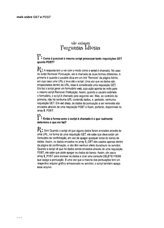 mais sobre GET e POST
nã? existem
ferguntas Idiotas
? • Como é possível o mesmo script processar tanto requisições GET
quanto POST?
Aresposta tema ver como modo como o script é chamado. Nocaso
do script Remover Pontuação, ele é chamado de duas formas diferentes. A
primeira é quando o usuário clica emum link “Remove" da páginaAdmin,
emcujo caso uma URL o leva até oscript. Uma vez que os dados são
empacotados dentro da URL, essa éconsiderada uma requisição GET.
Ela faz oscript gerar umformulário web, cuja ação aponta de volta para
o mesmo script Remover Pontuação. Assim, quando o usuário submete
oformulário, o script é chamado pela segunda vez. Mas, ao contrário da
primeira, não há nenhuma URL contendo dados, e, portanto, nenhuma
requisição GET. Emvez disso, os dados da pontuação a ser removida são
enviados através de uma requisição POSTeficam, portanto, disponíveis no
array $_POST.
T * - Então a forma como o script é chamado é o que realmente
determina o que ele faz?
Sim! Quando oscript vê que alguns dados foram enviados através de
uma URL, na forma de uma requisição GET, ele sabe que deve exibir um
formulário de confirmação, emvez de apagar qualquer coisa do banco de
dados. Assim, os dados enviados no array $_GETsão usados apenas dentro
da página de confirmação, e nãotêm nenhum efeito duradouro noservidor.
Quando o script vê que há dados sendo enviados através de uma requisição
POST, ele sabe que pode apagar os dados do banco, Assim, ele usao
array $_POST para acessar os dados e criar uma consulta DELETE FROM
que apaga a pontuação. Euma vez que a maioria das pontuações tem um
respectivo arquivo gráfico armazenado no servidor, o script também apaga
esse arquivo.
 
