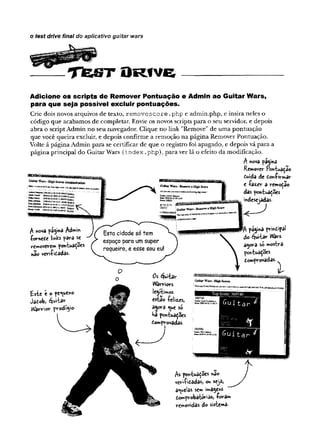 o test drive final do aplicativo guitar wars
T fe S T O r iv ë
Adicione os scripts de Remover Pontuação e Admin ao Guitar Wars,
para que seja possível excluir pontuações.
Crie dois novos arquivos de texto, removes core .php e admin.php, e insira neles o
código que acabamos de completar. Envie os novos scripts para o seu servidor, e depois
abra o script Admin no seu navegador. Clique no link "Remove" de uma pontuação
que você queira excluir, e depois confirme a remoção na página Remover Pontuação.
Volte à página Admin para se certificar de que o registro foi apagado, e depois vá para a
página principal do Guitar Wars (Index.php), para ver lá o efeito da modificação.
A nova página
Remover Pontuaçao
fiuida de d-on-firmâr
e -fazer a remoção
das pontuações
mdesejadas.
Tt pájma pv-intipal
do éjuitar Wars
a^ora só mostra
pontuações
tomprovadas.
st
A nova pá^na Ad
-fornede links para se
removerem pontuações
nao vevi-fitadas-
£ste e o pequeno
Jatob, Quitar
VVarrior prodfyo
Os ^uitav-
Warriors
legítimos
esta© -felizes,
ajora <^ueso
Há pontuaçSes
domprovadas.
As pontuações hao
vcriíi&adasj ou seja*
aquelas sem imagens
£.omprobató*r'sas, -foram
removidas do sistema-
 