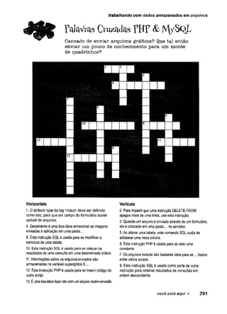 trabalhando com dados armazenados em arquivos
Palavras Cruzadas PHP & M /S Q L
Cansado de enviar arquivos gráficos? Que tal então
enviar um pouco de conhecimento para um monte
de quadrinhos?
Horizontais
I. 0 atributo type da tag <input> deve ser definido
como isto, para que um campo do formulário aceite
upload de arquivos.
4. Geralmente éuma boaideia armazenar as imagens
enviadas àaplicação emuma pasta....
8. Esta instrução SQLé usadaparase modificara
estrutura de umatabela.
10. Esta instrução SQLé usadapara secolocaros
resultados de umaconsulta emumadeterminada ordem.
II. Informações sobreos arquivos enviadossão
armazenadas navariável superglobal $....
12. Estainstrução PHPé usada parase inserir código de
outro script.
13. Éum
aboaideiafazeristocomumarquivorecém
-enviado.
Verticais
2. Para impedir que uma instruçãoDELETEFROM
apague maisde uma linha, useesta instrução.
3. Quando umarquivoéenviado através de umformulário,
eleécolocadoem umapasta... no servidor.
5. Aoalterar umatabela, este comando SQLcuida de
adicionar uma novacoluna.
6. Estainstrução PHPé usadapara se criar uma
constante.
7. Os arquivos includesão bastante úteis parase... dados
entre váriosscripts.
9. Esta instrução SQLé usada como parte de outra
instrução para ordenar resultados de consultas em
ordem descendente.
você está aqui > 2 9 1
 