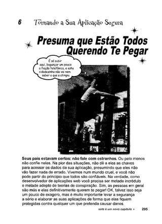 7«tn an c[o a Sua Aplfcaçã° Segura
* Presuma que Estão Todos
Querendo TePegar
^ f r
Seus pais estavam certos: não fale com estranhos. Ou pelo menos
não confie neles. Na pior das situações, não dê a eles as chaves
para acessar os dados da sua aplicação, presumindo que eles não
vão fazer nada de errado. Vivemos num mundo cruel, e você não
pode partir do princípio que todos são confiáveis. Na verdade, como
desenvolvedor de aplicações web você precisa ser metade incrédulo
e metade adepto de teorias de conspiração. Sim, as pessoas em geral
são más e elas definitivamente querem te pegar! OK, talvez isso seja
um pouco de exagero, mas é muito importante levar a segurança
a sério e elaborar as suas aplicações de forma que elas fiquem
protegidas contra qualquer um que pretenda causar danos.
este é um novo capítulo ► 295
 