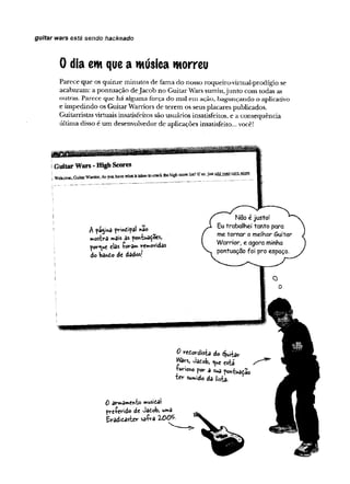 guitar wars está sendo hackeado
0 dia em quea música morreu
Parece que os quinze minutos de fama do nosso roqueiro-virtual-prodígio se
acabaram: a pontuação deJacob no Guitar Wars sumiu,junto com todas as
outras. Pareee que há alguma força do mal em ação, bagunçando o aplicaüvo
e impedindo os Guitar Warriors de terem os seus placares publicados.
Guitamstas virtuais insatisfeitos são usuários insatisfeitos, e a consequência
última disso é um desenvolvedor de aplicações insatisfeito... você!
0 re tw d is h do Quitar
Wars, Jaíob, está
■furioso por a suâ pontuâdao
"ter sumido da lista.
0 armamento musita!
pre-ferido de Jafcob, uma
Eradicasíer saíra 2-005
 