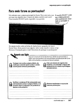 segurança para a sua aplicação
Para ondeforam as pontuapões?
Nós sabemos que a página principal do Guitar Wars está vazia, mas
será que isso significa que o banco de dados também está vazio?
Uma consulta. SELECT pode responder essa questão:
A tonsuita SÊU&CT revela
<
^u
e a -tabela ^ui-tavwa«
esta tompíe-tamen-te vazia—
todas as pcm-tuatoes se
Çerèd 4- ^
De algum modo, todas as linhas de dados foram apagadas do banco
Guitar Wars. Seria possível que alguém talvez esteja usando o nosso script
Remover Pontuação para o mal? Nós temos de proteger as pontuações!
i- %Aponte seu lápis
Faça um círculo em torno das técnicas, dentre as apresentadas a
seguir, que você poderia usar para proteger as pontuações do Guitar
Wars contra hackers, e escreva em baixo o porquê.
Proteger com senha a página Admin, de
modo que somente quem souber a senha
(você!) possa remover pontuações.
Criar um sistema de registro dos
usuários, e só conceder a alguns (de
preferência só a você!) os privilégios
administrativos.
Verificar o endereço IP do computador que
está tentando acessar a página Admin, e só
permitir alguns endereços (de preferência
apenas o seu próprio!).
Eliminar totalmente o recurso de
remover pontuações.
você está aqui ► 297
 