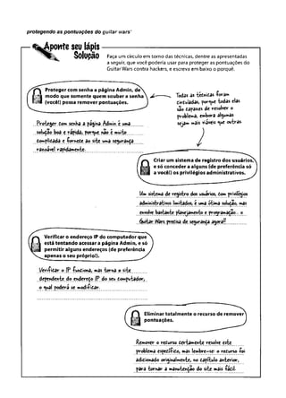 protegendo as pontuações do guitar wars’
ponte seu lápis
Solupão Faça um círculo em torno das técnicas, dentre as apresentadas
a seguir, que você poderia usar para proteger as pontuações do
Guitar Wars contra hackers, e escreva em baixo o porquê.
Proteger com senha a página Admin, de
modo que somente quem souber a senha
(você!) possa remover pontuações.
.Proteger Çcm.senha.a.página,Admin;e uma
. bod .e.yâpjdâi porque na© ç muit©...
complicada e -for^ete ao site umaseguy-an^a
|razjoáyel ^apiçtemente-
Todas as tefcnicas foram
circuladas, porque W as elas
são Capa**s de resolver o
problema, embora al^uwâs
seja» «ais viáves <ue ouíras.
Criar um sistema de registro dos usuários/^
e só conceder a alguns (de preferência só
a você!) os privilégios administrativos.
Um sistema de registro dos usuários, Com privilégios
administrativos limitados, e uma otima solu^ao, mas
envolve bastante planejamento e programarão... o
Quitar tVars.precisa.de segurança, a^ora/(.............
Verificar o endereço IP do computador que
está tentando acessar a página Admin, e só
permitir alguns endereços (de preferência
apenas o seu próprio!).
Veri-fitar © {P funCiona, mas.torna, o site
dependente do endereço |P do seu Êoi^putador,
o <ual poderá se modificar.
Remover o recurso cevtamente resolve este
problema específico, mas lembre-se: o reCurs© foi
adicionado originalmente, no Capítulo anterior,
pdv~a tornâr a manutenção do site mais fácil.
 