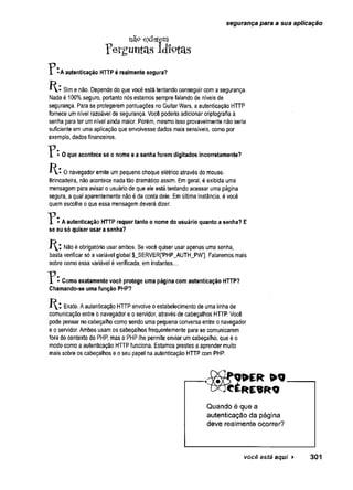 segurança para a sua aplicação
nã9 existem
Ferguntas idíptas
"P -A autenticação HTTP é realmente segura?
Sime não. Depende do que você está tentando conseguir coma segurança.
Nada é 100%seguro, portanto nós estamos sempre falando de níveis de
segurança. Para se protegerem pontuações no Guitar Wars, aautenticação HTTP
fornece umnível razoável de segurança. Você poderia adicionar criptografia à
senha para ter umnível ainda maior. Porém, mesmo isso provavelmente não seria
suficiente em uma aplicação que envolvesse dados mais sensíveis, como por
exemplo, dados financeiros.
• O que acontece se o nome e a senha forem digitados incorretamente?
K * Onavegador emite umpequeno choque elétrico através do mouse.
Brincadeira, nãoacontece nada tão dramático assim. Emgeral, é exibida uma
mensagem para avisar o usuário de que ele está tentando acessar uma página
segura, a qual aparentemente não é da conta deie. Emúltima instância, évocê
quemescolhe oque essa mensagem deverá dizer.
"P • A autenticação HTTP requer tanto o nome do usuário quanto a senha? E
se eu só quiser usar a senha?
Nãoé obrigatório usar ambos. Se você quiser usar apenas uma senha,
basta verificar só avariável global $_SERVER['PHP_AUTH_PW’]. Falaremos mais
sobre como essa variável é verificada, em instantes..,.
T * • Como exatamente você protege uma página com autenticação HTTP?
Chamando-se uma função PHP?
Exato. Aautenticação HTTPenvolve o estabelecimento de uma linha de
comunicação entre o navegador e o servidor, através de cabeçalhos HTTP. Você
pode pensar no cabeçalho como sendo uma pequena conversa entre o navegador
e o servidor. Ambos usamos cabeçalhosfrequentemente para se comunicarem
fora do contexto do PHP, mas o PHP lhe permite enviar umcabeçalho, que é o
modo como a autenticação HTTPfunciona. Estamos prestes aaprender muito
mais sobre os cabeçalhos eo seu papei na autenticação HTTP com PHP.
Quando é que a
autenticação da página
deve realmente ocorrer?
você está aqui ► 3 0 1
 