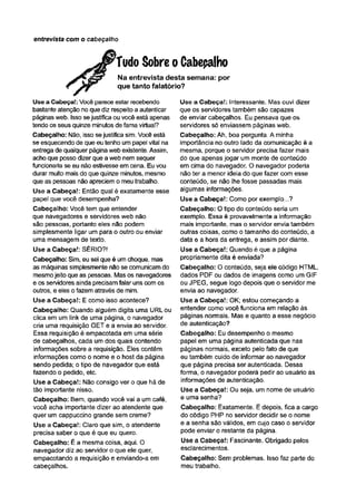 entrevista com o cabeçalho
TudoSobreoCabeçalho
Na entrevista desta semana: por
que tanto falatório?
Use a Cabeça!: Você parece estar recebendo
bastante atenção no que diz respeito a autenticar
páginas web. Isso sejustifica ou você está apenas
tendo os seus quinze minutos de fama virtual?
Cabeçalho: Não, isso sejustifica sim. Você está
se esquecendo de que eu tenho um papel vital na
entrega de qualquer página web existente. Assim,
acho que posso dizer que a web nem sequer
funcionaria se eu não estivesse em cena. Eu vou
durar muito mais do que quinze minutos, mesmo
que as pessoas não apreciem o meu trabalho.
Use a Cabeça!: Então qual é exatamente esse
papel que você desempenha?
Cabeçalho: Você tem que entender
que navegadores e servidores web não
são pessoas, portanto eles não podem
simplesmente ligar um para o outro ou enviar
uma mensagem de texto.
Use a Cabeça!: SÉRIO?!
Cabeçalho: Sim, eu sei que é um choque, mas
as máquinas simplesmente não se comunicam do
mesmo jeito que as pessoas. Mas os navegadores
e os servidores ainda precisam falar uns com os
outros, e eles o fazem através de mim.
Use a Cabeça!: E como isso acontece?
Cabeçalho: Quando alguém digita uma URL ou
clica em um link de uma página, o navegador
cria uma requisição GET e a envia ao servidor.
Essa requisição é empacotada em uma série
de cabeçalhos, cada um dos quais contendo
informações sobre a requisição. Eles contêm
informações como o nome e o host da página
sendo pedida; o tipo de navegador que está
fazendo o pedido, etc.
Use a Cabeça!: Não consigo ver o que há de
tão importante nisso.
Cabeçalho: Bem, quando você vai a um café,
você acha importante dizer ao atendente que
quer um cappuccino grande sem creme?
Use a Cabeça!: Claro que sim, o atendente
precisa saber o que é que eu quero.
Cabeçalho: É a mesma coisa, aqui. O
navegador diz ao servidor o que ele quer,
empacotando a requisição e enviando-a em
cabeçalhos.
Use a Cabeça!: Interessante. Mas ouvi dizer
que os servidores também são capazes
de enviar cabeçalhos. Eu pensava que os
servidores só enviassem páginas web.
Cabeçalho: Ah, boa pergunta. A minha
importância no outro lado da comunicação é a
mesma, porque o servidor precisa fazer mais
do que apenas jogar um monte de conteúdo
em cima do navegador. O navegador poderia
não ter a menor ideia do que fazer com esse
conteúdo, se não lhe fosse passadas mais
algumas informações.
Use a Cabeça!: Como por exemplo...?
Cabeçalho: O tipo do conteúdo seria um
exemplo. Essa é provavelmente a informação
mais importante, mas o servidor envia também
outras coisas, como o tamanho do conteúdo, a
data e a hora da entrega, e assim por diante.
Use a Cabeça!: Quando é que a página
propriamente dita é enviada?
Cabeçalho: O conteúdo, seja ele código HTML,
dados PDF ou dados de imagens como um GIF
ou JPEG, segue logo depois que o servidor me
envia ao navegador.
Use a Cabeça!: OK; estou começando a
entender como você funciona em relação às
páginas normais. Mas e quanto a esse negócio
de autenticação?
Cabeçalho: Eu desempenho o mesmo
papel em uma página autenticada que nas
páginas normais, exceto pelo fato de que
eu também cuido de informar ao navegador
que página precisa ser autenticada. Dessa
forma, o navegador poderá pedir ao usuário as
informações de autenticação.
Use a Cabeça!: Ou seja, um nome de usuário
e uma senha?
Cabeçalho: Exatamente. E depois, fica a cargo
do código PHP no servidor decidir se o nome
e a senha são válidos, em cujo caso o servidor
pode enviar o restante da página.
Use a Cabeça!: Fascinante. Obrigado pelos
esclarecimentos.
Cabeçalho: Sem problemas. Isso faz parte do
meu trabalho.
 