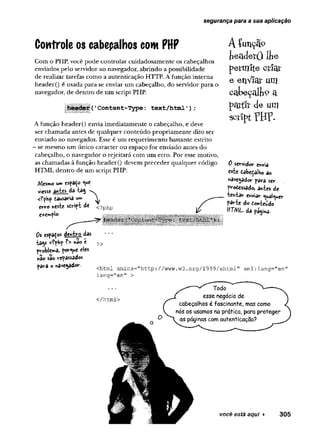segurança para a sua aplicação
Controle os cabeçalhos com PHP
Com o PHP, você pode controlar cuidadosamente os cabeçalhos
enviados pelo servidor ao navegador, abrindo a possibilidade
de realizar tarefas como a autenticação HTTP. A função interna
header() é usada para se enviar um cabeçalho, do servidor para o
navegador, de dentro de um script PHP.
|{1Content-Type: text/html');
A função header() envia imediatamente o cabeçalho, e deve
ser chamada antes de qualquer conteúdo propriamente dito ser
enviado ao navegador. Esse é um requerimento bastante estrito
- se mesmo um único caracter ou espaço for enviado antes do
cabeçalho, o navegador o rejeitará com um erro. Por esse motivo,
as chamadas à função header() devem preceder qualquer código
HTML dentro de um script PHP;
Mesmo um espaÇo «*e
viesse antes da tag "v.
<?php tausaria um V
erro «este sdript de <?php
e*<»y*plo-
A íunçãp
h e a d e rO llie
petmfte Gtlat
e enViar um
cctkeçalfeç» a
partír <le um
script?HP-
0 servidor envia
este fiôbeçaiho ao
«avegador para ser
frodessado, antes de
tentar enviar «^uai^uer
parte do Conteúdo
ffTM L da página-
0 s espaços dentro das
tags <?php ?> não e
problema, porque eles
não são repassados
para o navegador.
?>
Chtml xmlns="http://www.w3.org/1999/xhtml" xml:lang="en"
lang="en" >
</html>
você está aqui ►
 