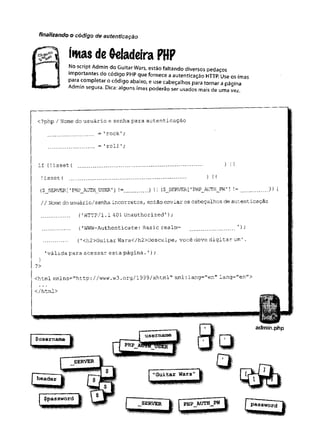 imas de Geladeira PHF
No script Admin do Guitar Wars, estão faltando diversos pedaços
importantes do código PHP que fornece a autenticação HTTP. Use os imas
para completar o código abaixo, e use cabeçalhos para tornar a página
segura. Dica: alguns imas poderão ser usados mais de uma vez.
finalizando o código de autenticação
<?php / Nome do usuário e senha para autenticação
= 'rock';
.............. = 'roll';
if (
!isset { ....................................... ) I1
!isset ( .................................... ) iI
($_SERVER['
PHP_AUTH__USER'] !=....... ) I
I ($J3EKVER [’
PHP_AUTH_PW'] !=......... )
) {
// Nome do usuário/senha incorretos, então enviar os cabeçalhos de autenticação
........ ('HTTP/l.1 401 Unauthorized');
........ ('WWW-Authenticate: Basic realm= .............. '
) ;
....... (
'<h2>Guitar Wars</h2>Desculpe, v o c ê deve digitar um’.
'válida para acessar esta página.'
) ;
}
?>
<html xmlns="http://www.w3 .org/1999/xhtml" xml:lang="en" lang="en">
</html>
 