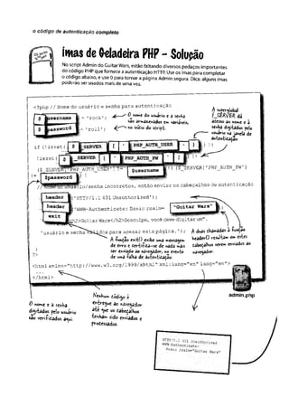 o código de autenticação completo
íütas de Geladeira PHP - Solupão
No script Admin do Guitar Wars, estão faltando diversos pedaços importantes
do código PHPque fornece aautenticação HTTP. Use os imas para completar
o código abaixo, e use 0 para tornar a página Admin segura. Dica: alguns imas
poderão ser usados mais de uma vez.
<?php // Nome do usuário e senha para autenticaçao
j (.——
^ O^nome do usuário c d senha
ião • â 3 dos e*nVâriâveis,
5= 1roll '; h° m'&l° do seript-
$ M^global
f^
B
R
V
B
K
d
á
êtesso do fcon*e t à
senha digitados pelo
uswivio nà janela de
âutentida^ao.
!isset (I £ |_SERVER
1'ERVER[’PHP_AUTH_PW ’]
$password Éf ^
ll
rio/senha incorretos, então enviar os cabeçalhos de autenticaçao
|
(’HTTP/1.1 401 Unauthorized');
í'WWW-Authenticate: Basic realm= I "Guitar Wars
Wars</h2>Desculpe, você deve digitar um" .
dos para acesar esta página.'
); $ duas thârsâdas 3 íunçao
A -função exítO exibe uma mensagem headerO resulta** e» estes
de erro e devtiíida—
se de nada mais tabeçalhos sevem enviados ao
se*- enviado ao navegador, no evento navegador-
de uma £alha de awtentídaçao.
<html xmlns="http://www.w3 .org/1999/xhtml" xml:lang="en" lang- en >
'usuário e senha
}
?>
0 nome e â senha
digitados pelo usuário
sa©veri-fidados aqui.
entregue ao navegador
até que os cabeçalhos
tenham sido enviados t
prodessados.
admin.php
™ ::.; 401 Authorised
WWii-Autnentieats:
Basic.
realm="Guitar Wars'
 