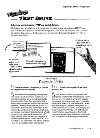 segurança para a sua aplicação
T fe S T O R fv e
Adicione autorização HTTP ao script Admin.
Modifique o script admin.php de modo que ele passe a usar autenticação HTTP, para
que só você tenha acesso a ele. Envie o script para o seu servidor, e depois abra-o no seu
navegador. Experimente digitar um nome e senha errados primeiro, para ver como o
acesso é restringido.
r Bt9aCHt*V ------ -
tofeLi**» axiwJwiMíJftiowwssfl*»
H**9l * a M WGfcS
ta jU v to SDO
M
W
H30;3Sá»^3C E
áS
S
tfS
Uiw nome de
usuário e wm
â
sertKâ a$orâ
impedem o atesso ^
I j ' ’
™
nao autorizado á
fá^md Admi*.
. . * )
Pohtuaçoes nâo podem scr
removidas semauWisaçao
Score: 3897«
u i ta
Q u ita r $
Os furtar Wàrriors
es-bao íeli2
Les por a
ãfiitação a^ora estar
se^uraf
nap existem
Perguntas Idiotas
Quando exatamente a função exit() échamada
no script Admin do Guitar Wars?
K:I Embora afunção exit() apareça no código PHP
logo abaixo das duas chamadas a headerQ, ela só é
chamada se o usuário sair dajanela de autenticação,
clicando no botão Cancel. Se a autenticação falhar, o
servidor não continua a execução para alémdas duas
chamadas a header(}. Emvez disso, ele re-envia os
cabeçalhos etenta novamente. Somente se o usuário
clicar emCancel éque o servidor chega àfunção exit(),
emcujo caso ele envia o conteúdo da chamada àfunção,
e nada mais. Se a autenticação tiver sucesso, exit{)
nãoé chamada, porque o script nunca chega à parte
de dentro da declaração if- ocódigo dentro de if só é
executado se nãoexistirem umnome e senha definidos,
ou se eles tiverem sido digitados incorretamente.
O de uma autenticação HTTP tem algum
propósito real?
1^1 Sim, ele define umazona de segurança que é
protegida por umdeterminado nome de usuário e senha.
Uma vez que o nome e senha tenham sido digitados
corretamente, em umdeterminado realm, o navegador
irá se lembrar deles, e não continuará a exibir ajanela
de autenticação para cabeçalhos subsequentes no
mesmo realm. Emouíras palavras, os realms permitem
que o navegador se lembre que vocêjá atendeu aos
requerimentos desegurança para umdeterminado
conjunto de páginas - basta especificar o mesmo realm
paraos cabeçalhos de autenticação dessas páginas.
você está aqui ¥ 3 1 1
 
