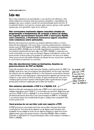 como usar este livro
Leia-me
Isto é uma experiência de aprendizado, e não um livro de referência. Nós
deliberadamente retiramos tudo que pudesse atrapalhar o aprendizado de
qualquer que seja o assunto tratado em um determinado ponto do livro. E
na primeira leitura, você precisa começar pelo começo, porque cada capítulo
assume que você aprendeu o que viu no anterior.
Nós começamos ensinando alguns conceitos simples de
programação e fundamentos de conexão a banco de dados,
em seguida apresentamos funções PHP e instruções MySQL
mais complexas, e finalmente mostramos alguns conceitos
mais complexos sobre aplicações.
Embora seja importante permitir aos usuários adicionar dados e a retirar
dados de uma aplicação web, antes disso, é preciso primeiramente, entender a
sintaxe tanto do PHP quanto do MySQL. Assim, nós começamos apresentando
instruções PHP e MySQL que você pode experimentar na prática. Assim,
você poderá imediatamente fazer algo com PHP e MySQL, e começará a se
sentir estimulado em usar essas tecnologias. Depois, mais adiante no livro, lhe
mostraremos as boas práticas de projeto de aplicações e de bancos de dados.
Nesse ponto,já terã um sólido domínio da sintaxe de que vai precisar e poderá
se concentrar em aprender os conceitos.
Nós não abordaremos todas as instruções, funções ou
palavras-chaves do PHP ou MySQL
Teria sido possível colocar cada instrução, função e palavra-chave do PHP e do
MySQL neste livro, mas nós achamos que iria preferir um livro que não fosse
do tamanho de um catálogo telefônico, e lhe ensinasse as instruções, funções
e palavras-chaves mais importantes. Apresentaremos aquelas que você precisa
conhecer, e que usará em 95% do tempo. E após terminar este livro, terá a
confiança para procurar sozinho informações sobre aquela função de que
precisa para terminar a aplicação que acabou de escrever. ^ ^ ^ ^ A
Nós estamos abordando o PHP 5 e o MySQL 5.0.
Devido ao fato de muita gente ainda usar o PHP 4 ou 5, nós evitamos usar
códigos específicos para o PHP 4, 5ou 6 sempre que possível. Sugerimos que
você use o PHP 5ou 6 e o MySQL 5 ou 6 ao estudar os conceitos deste livro.
No desenvolvimento deste livro, nos concentramos no PHP 5 e no MySQL
5, ao mesmo tempo nos certificando de que o código fosse compatível com
versões posteriores.
Você precisa de um servidor web com suporte a PHP.
O PHP precisa ser executado através de um servidorweb para funcionar
corretamente. Você precisa do Apache ou de algum outro servidorweb
instalado na sua máquina local, ou em alguma máquina à qual você tenha
algum acesso, para que possa executar comandos MySQL sobre os dados.
Consulte osApêndices ii e iii para instruções sobre como instalar e estender o
PHP e o MySQL.
Na verdade, voòe
pode wsâv o
tovn este SW
voj
-Çâz/ndo al$u»as
modiíitadoes ao
todifto. Consulte o
 
